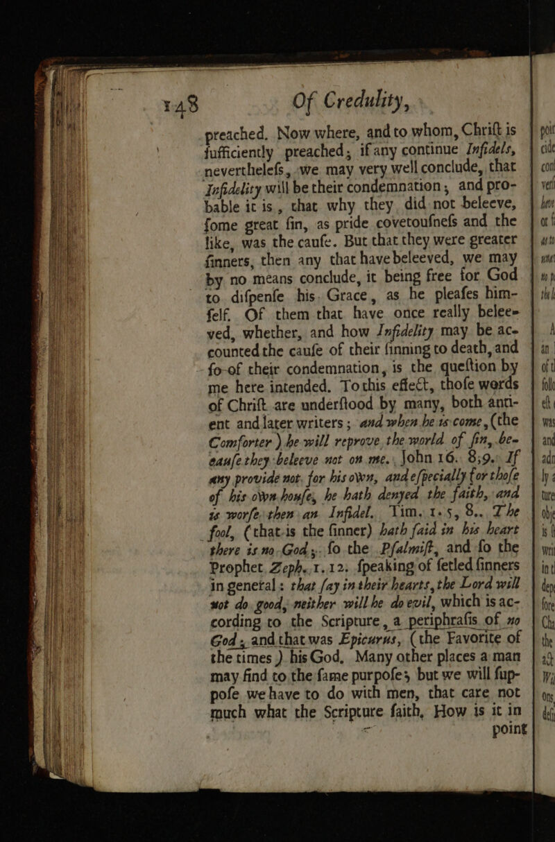preached. Now where, and to whom, Chrift is fufficiently preached; ifany continue Infidels, neverthelefs, we may very well conclude, that Infidelity will be their condemnation, and pro- bable it is, that why they, did not beleeve, fome great fin, as pride covetoufnefs and the like, was the canfe. But that they were greater finners, then any that havebeleeved, we may by no means conclude, it being free for God. | to difpenfe his. Grace, as he pleafes him- felf, Of them that have once really belee= ved, whether, and how Jmfidelity may be ac- counted the caufe of their finning to death, and - fo-of their condemnation, is the queftion by me here intended. Tothis effect, thofe werds of Chrift are underftood by many, both ant- ent and later writers ; aud when hers come, (the Comforter ) be will reprove,the world. of fin, be aaufetheybeleeve not on me. John 16. 839. If | any provide not, for his own, andefpectally for thofe of his own honfe, he hath denyed the faith, and is worfe then an Infidel. Vim, 15, 8... The _ fool, (that-is the finner) bath faid in his heart there is no-God. fo the .Pfalmift, and fo the Prophet, Zeph.,1..12: {peaking of fetled finners in general : that fay in their hearts, the Lord will sot do. good, neither will he do evil, which is ac- cording to the Scripture, a periphrafis of 0 God, and that was Epicurus, (the Favorite of the times ) hisGod, Many other places a man may find to the fame purpofe; but we will fup- pofe we have to do with men, that care not much what the Scripture faith, How ts it in . point