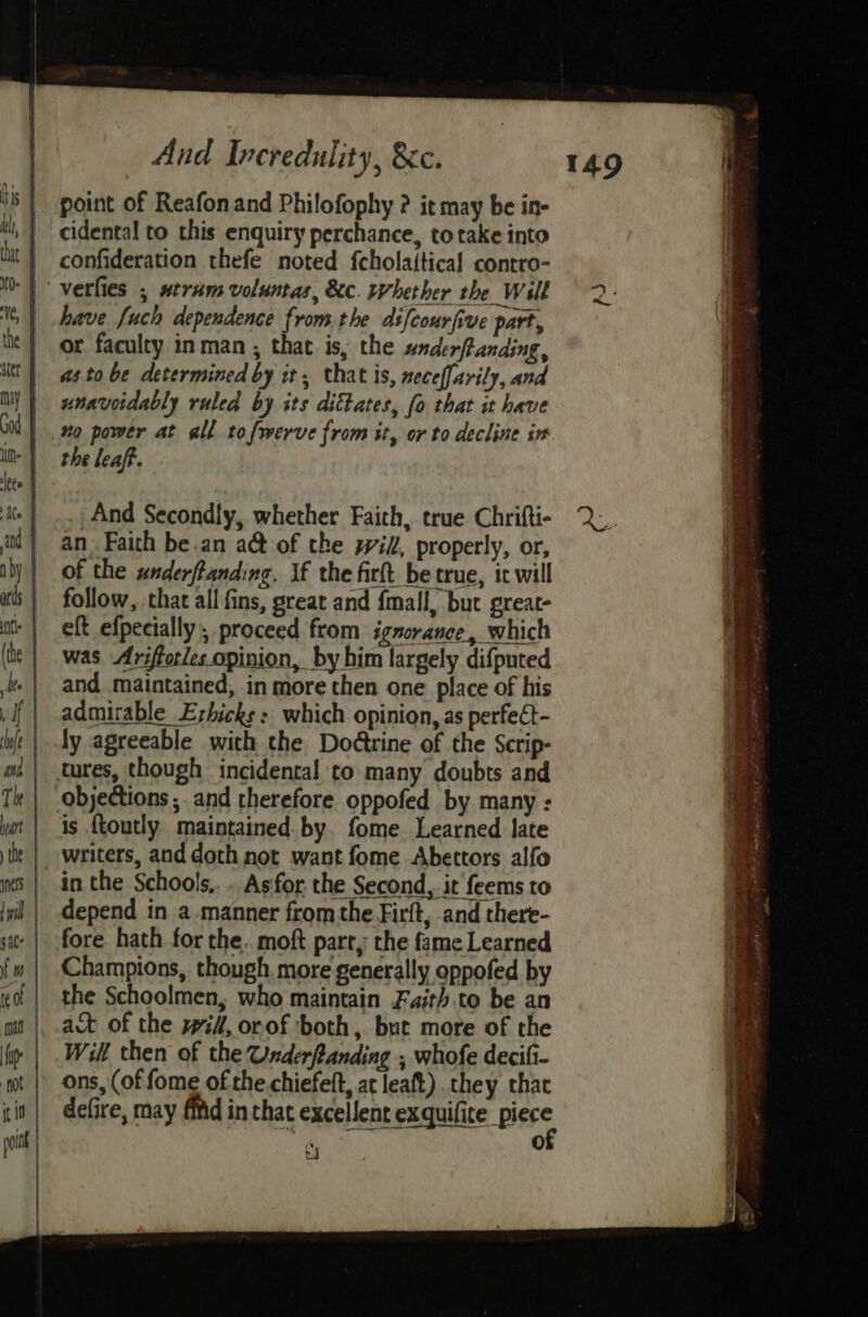 point of Reafonand Philofophy ? it may be in- cidental to this enquiry perchance, totake into confideration thefe noted fcholaftical contro- tram voluntas, &amp;c. Whether the Walt have [uch dependence from the dsfcourfive part, or faculty inman , that is, the underffanding, as.to be determined by it, that is, neceffarily, and unavoidably ruled by its dittates, fo that it have no power at all tofwerve from it, or to decline im the leaft. . And Secondly, whether Faith, true Chrifti- an Faith be.an a@ of the wid, properly, or, of the underftanding. If the fift be true, it will follow, that all fins, great and fmall, but great- eft efpectally, proceed from ignorance, which was Arifforles opinion, by him largely difputed and maintained, in more then one place of his admirable Erhicks: which opinion, as perfect- ly agreeable with the Do@tine of the Scrip- objections ;. and therefore oppofed by many : is ftoutly maintained. by. fome Learned late in the Schools... Asfor the Second, it feems to depend in a manner fromthe Firft, and there- fore hath for the. moft part, the fame Learned Champions, though. more generally oppofed by the Schoolmen, who maintain Faith.to be an act of the wil, orof ‘both, but more of the Wil then of the Underfanding , whofe decifi- ons, (of fome of the chiefeft, at leaft) they that \s tJ ier oe fe M a <- * gt < ae Puls ae oe “J . on c ; Pe eee | a ME OF << eo aes Se ey et ers we - Ay A S ? LI oe gy