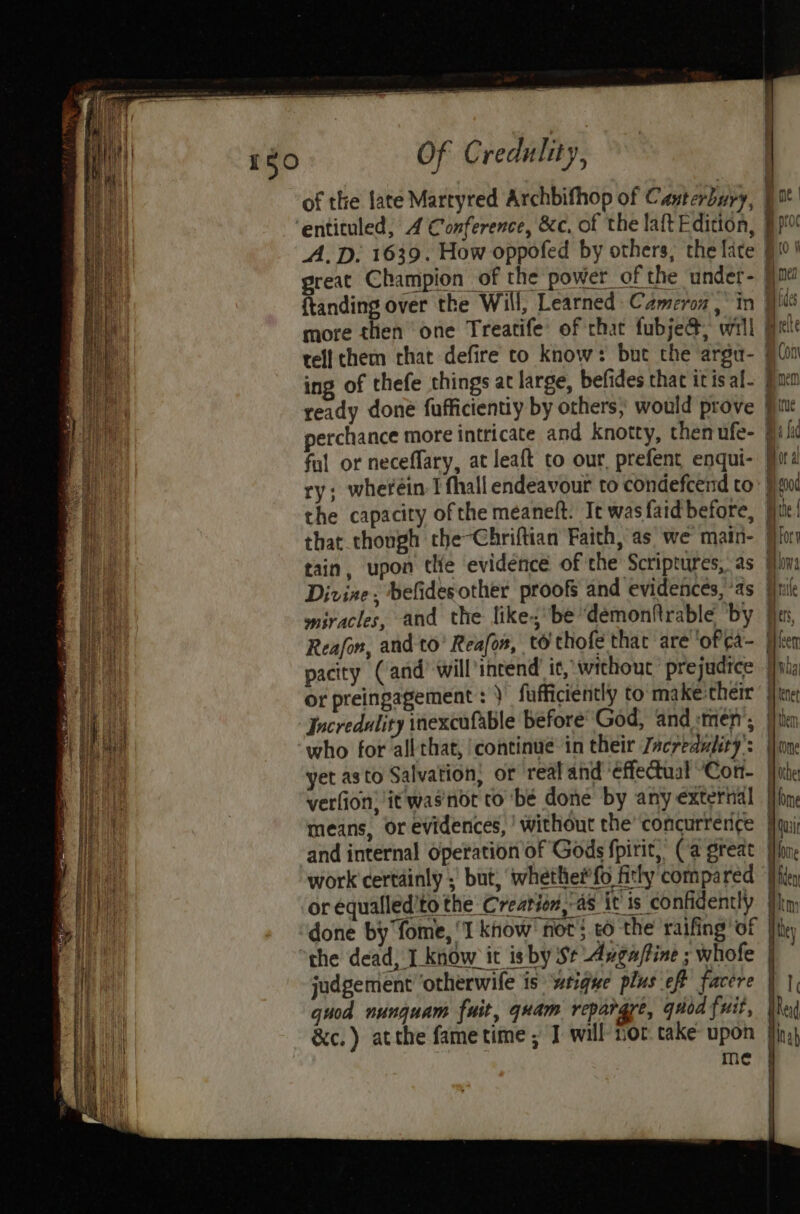 of the late Martyred Archbifhop of Canterbury, | ot ‘entituled, 4 Conference, &amp;c, of the laft Edition, 9p! A.D. 1639. How oppofed by others, the late 910 ' great Champion of the power of the under- |jm ftanding over the Will, Learned Cameron in [ics more then one Treatife: of that fubje@, will Biel tell them rhat defire co know: bue the argu- ) Co ing of thefe things at large, befides that itis al- pon ae ready doné fufficientiy by others; would prove fi: anh perchance more intricate and knotty, then ufe- fal or neceflary, at leaft to our, prefent enqui- Mora Bi ry; wheréin I fhall endeavour to condefcend to Wood Hl the capacity ofthe meaneft: It wasfaid before, jie! au that though che-Chriftian Faith, as we main- fifo EE tain, upon tte evidence of the Scriptures, as ha | Divine; befidesother proofs and evidences, as fal miracles, and the like,*be“demonftrable ‘by fies, Reafon, and to’ Reafon, to thofe that are ‘oPea- jfh pacity (and) will incend it, without prejudice jy or preingagement : } fafficiently to: make:cheir |} tne Incredulity inexcufable before’ God, and :tmen’; j}tin who for all that, ‘continue in their Zacreduliry’: lone yet asto Salvation; or real and ‘effectual “Cor. | verfion, it was'not co bé done by any exterhil | means, or evidences, ' without the’ concurrerice | and internal Operation of Gods fpirit, (a great work’ certainly ;' but; ‘whetlhe#fo fitly compared me