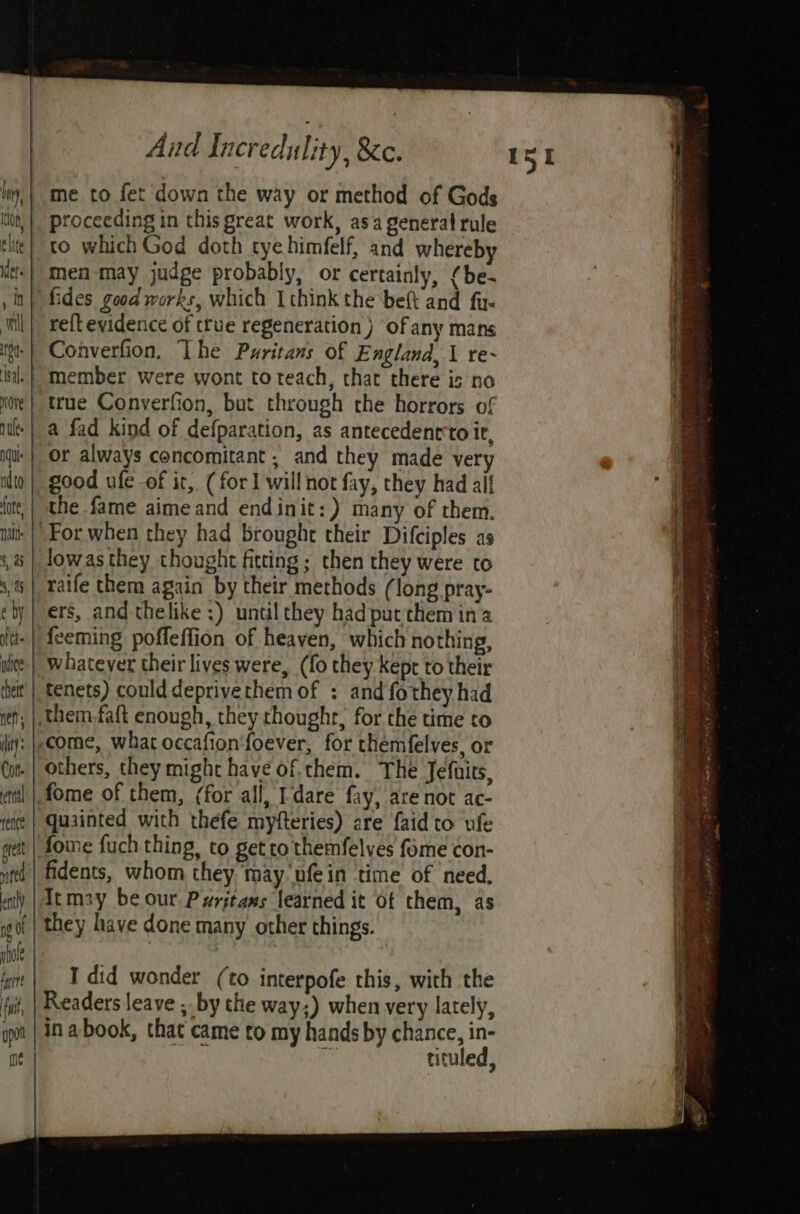 me to fet down the way or method of Gods to which God doth tye himfelf, and whereby fides good works, which Ithink the beft and fu- reft evidence of true regeneration ) of any mans Converfion, Lhe Puritans of E nglana,\ re- member were wont toteach, that there is no true Converfion, but through the horrors of a fad kind of defparation, as antecedentto it, or always concomitant , and they made very good ufe -of it, (for 1 will not fay, they had aif the fame aime and endinit:) many of them. _Jowasthey thought fitting; then they were to raife them again by their methods (long pray- ers, and thelike ;) until they had put them in a feeming poffeffion of heaven, which nothing, whatever their lives were, (fo they kept to their tenets) could deprivethem of : and fothey had , | them.faft enough, they thoughr, for the time to come, what occafion‘foever, for themfelves, or others, they might have of.them. The Jefuits, .fome of them, (for all, dare fay, are not ac- quainted with thefe myfteries) are faid to ufe fome fuch thing, to get to themfelyes feme con- fidents, whom they may nfein time of need, Itm2y be our Pyrjtams learned it of them, as they have done many other things. p)