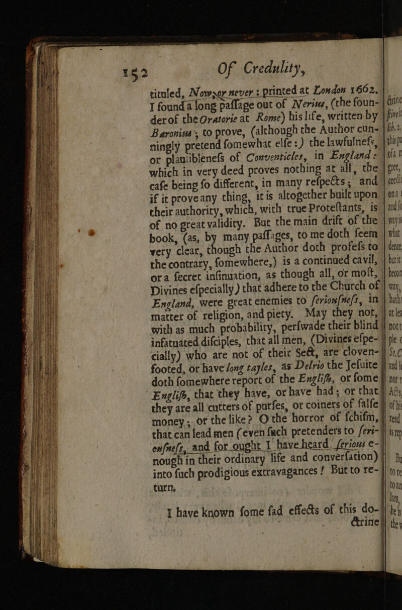 titnled, Nowsor never i printed at London 1662. I founda long paflage out of Nerius, (the foun- gine derof theOratorie at Rome) his life, written by | finel Baronius’, to prove, (although the Author cun- bby’ ningly pretend fomewhat elfe :) the lawfulnefs, | ship! or plautiblenefs of Conventicles, in England: ofa tl which in very deed proves nothing at all, the | git, cafe being fo different, in many refpects, and, } cell if ic proveany thing, itis alrogether buile upon | 004 their authority, which, with true Proteftants, is and {0 of no great validiry. But the main drift of the | mys book, (as, by many paffages, to me doth feem } wha very clear, though the Author doth profefs to | enc the contrary, fomewhere,) is a continued cavil, | butit ora fecret infinuation, as though all, or molt, } be Divines efpecially ) that adhere to the Church of | iy, England, were great enemies to ferione{nefs, im | babi matter of religion, and piety. May they not, } ale with as much probabilicy, perfwade their blind }{ nor infatuated difciples, that all men, (Divines efpe- ji ple ¢ cially) who are not of their Se&amp;, are cloven-j} §1,¢ footed, or have long tayles, as Delrio the Jefuite H} and doth fomewhere report of the Exgli, or fome }} nor; Englif, that they have, or have had; or that #} Ads they are all cutters of putfes, or coiners of falfe Hl offi money ; of the like? Othe horror of fchifm, I} te chat can lead men (even {uch pretenders to feri-1} iste onfue(s, and for ought I have heard. ferious e- nough in their ordinary life and converfation) j] } into fuch prodigious extravagances ! But to re-}) to turn. 1 lOan hs t have known fome fad effects of this do-} he . Crine |) they 14! th