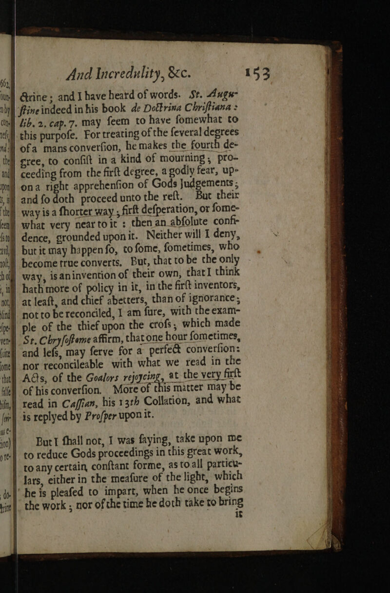 in) Qrine . and Ihave heard of words. St. 4uge- | fine indeed in his book de Doftrina Chriftiana : Lib. 2. cap.7. may feem to have fomewhat to | this purpofe. For treating of the feveral degrees 4) ofa mans converfion, he makes the fourth de- | sree, to confit in a kind of mourning , pro- | ceeding from the firft degree, a godly fear, upe | ona right apprehenfion of Gods Judgements ; if and fo doth proceed unto the reft. Buc their | way isa fhorter way ; firft defperation, or fome- | at leaft, and chief abetters, than of ignorance; not to be reconciled, I am fure, with the exam- 4) ple of the thief upon the crofs, which made St. Chry/ofteme affirm, that one hour fometimes, | and lefs, may ferve for a perfe&amp; converfion: | nor reconcileable with what we read in the | Ads, of the Goalors rejoycing, at the very firft | of his converfion. Moveof this mitter may be | read in Caffian, his 13th Collation, and what -l) is replyed by Pro/per upon it. But I fhall nor, 1 was faying, take npon me | to reduce Gods proceedings in this great work, to any certain, conftant forme, astoall particu- lars, either in the meafure of the light, which Ihe is pleafed to impart, when he once begins the work , nor of the time he doth take to bring it