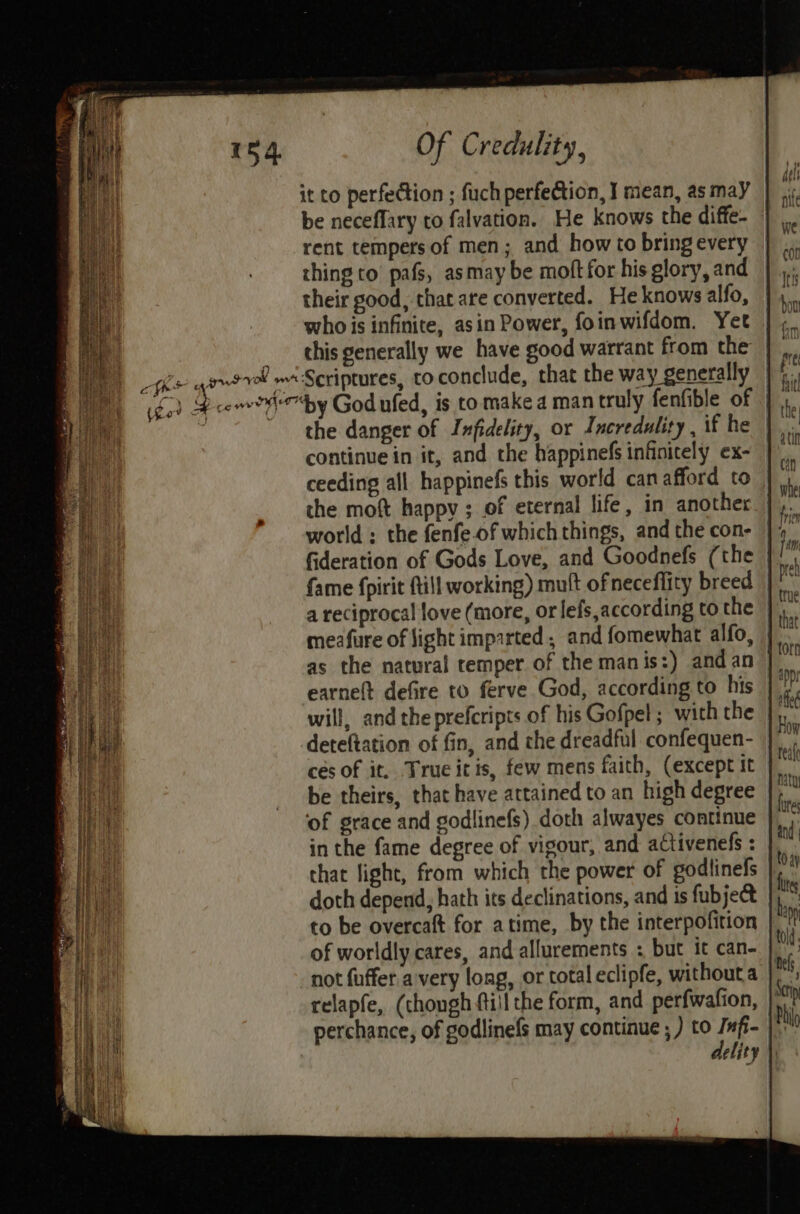 it to perfection ; fuch perfection, ] mean, as may be neceflary to falvation. He knows the diffe- rent tempers of men; and how to bring every thing to pafs, asmay be moft for his glory, and their good, that are converted. He knows alfo, who is infinite, asin Power, foinwifdom. Yet _ this generally we have good warrant from the avwerel mi Scriptures, to conclude, that the way generally | §, i 3 ceo by God ufed, is to make a man truly fenfible of : the danger of Infidelity, or Incredulity , if he continue in it, and the happinefs infinitely ex- ceeding all happinefs this world can afford to the moft happy ; of eternal life, in another world: the fenfe.of which things, and the con- fideration of Gods Love, and Goodnefs (the fame fpirit {till working) mult of neceflity breed a reciprocal love (more, or lefs,according to the meafure of light imparted , and fomewhat alfo, as the natural temper of the manis:) andan | earnett defire to ferve God, according to his will, and the prefcripts of his Gofpel ; with the deteftation of fin, and the dreadful confequen- ces of it. True itis, few mens faith, (except it be theirs, that have attained to an high degree ‘of grace and godlinefs) doth alwayes continue in the fame degree of vigour, and aCtivenefs : that fight, from which the power of godlinels doth depend, hath its declinations, and 1s fubjectt to be overcaftt for atime, by the interpofition of worldly cares, and allurements : but it can- not fuffer avery long, or total eclipfe, without a relapfe, (chough fill the form, and perfwafion, perchance, of godlinefs may continue ; ) to as elity |)