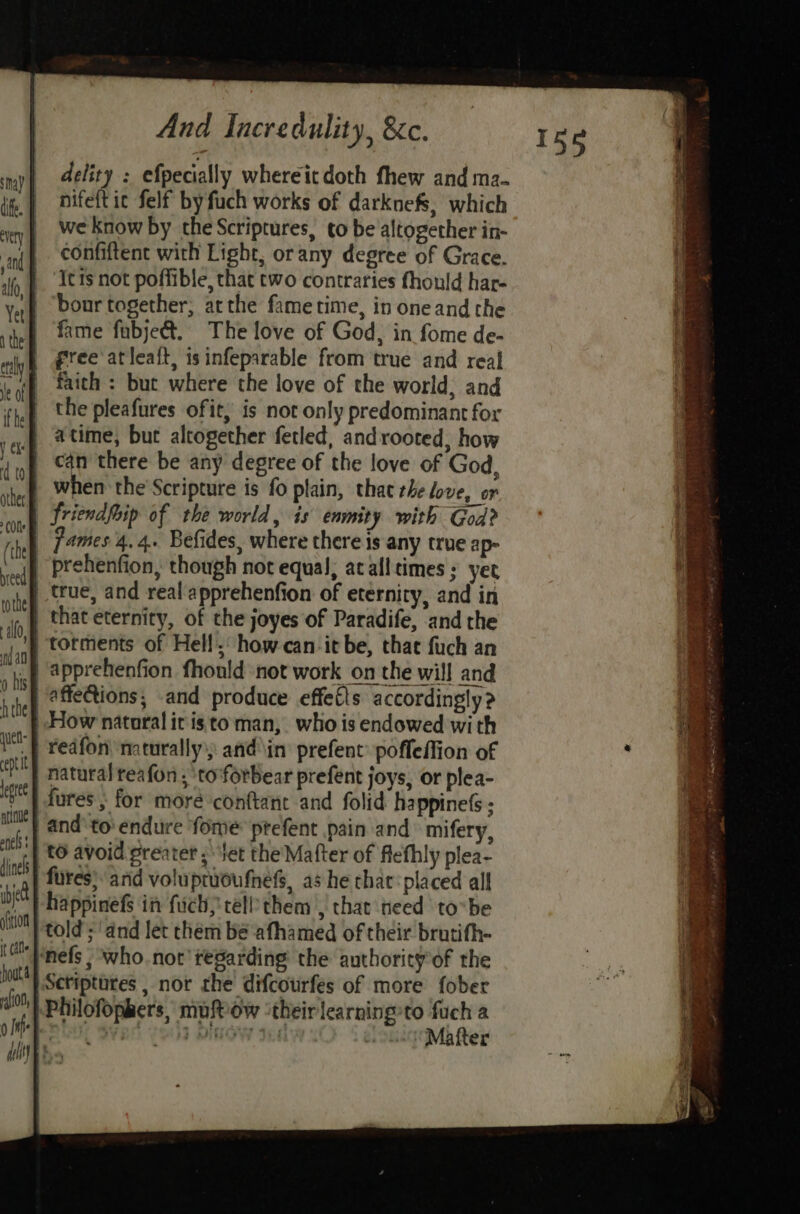 delity : efpecially whereit doth fhew and ma- nifeft ic felf by fuch works of darknefs, which we know by the Scriptures, to be altogether in- confiftent with Light, orany degree of Grace. Icts not poffible, that two contraries fhould har- ‘bonr together; atthe fametime, in oneand the fame fubjett. The love of God, in fome de- | free atlealt, isinfeparable from true and real faith : but where the love of the world, and the pleafures ofit, is not only predominant for atime, but altogether fetled, androoted, how J can there be any degree of the love of God, when the Scripture is fo plain, that rhe love, or _ Griendfoip of the world, is enmity with God? | James 4.4. Befides, where there is any true ap- | prehenfion, though not equal, acafltimes ; yet | true, and real apprehenfion of eternity, and in | that eternity, of the joyes of Paradife, and the torments of Hell, how-can-it be, that fuch an “icf 4Pprehenfion fhonld not work on the will and affeCions; and produce effetls accordingly? “} How nataral ir isto man, who is endowed with {| redfon naturally): and\in prefent’ pofleffion of | natural teafon, ‘to forbear prefent joys, or plea- fures ; for moré conftant and folid happineG : ‘| and'to' endure fome> prefent pain and mifery, | t0 avoid greater ; tet the Mafter of flefhly plea- fures; arid voluptioufnefs, as he chat: placed all -happinefs in fuch, tellthem , that heed to-be told; and let chem be afhamed of their brutifh- ‘Pnefs , who.not regarding the authority’of the Scriptures , nor the difcourfes of more {ober Philofophers, mufPow ‘theirlearning’to fuch a Rots sypc ; bigaey te \hlocMbRter