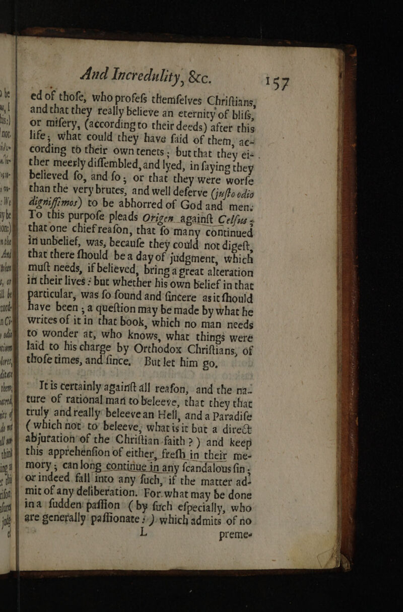 ) be | ul | is:) idve bee : wife 1 ibe | We y be : on) nthe Aull wie ‘, OF Ih he corde | As » 0st | tim ls ian ype | itt | i) it ed of thofe, who profefs themifelyes Chriftians, and that they really believe an eternity of bli, or mifery, (according to their deeds) after this life; what could they have faid of them, ae ther meerly diffembled, and lyed, in faying they believed fo, and fo; or that they were worfe than the very brutes, and well deferve (ju (Fo odia digniffimos) to be abhorred of God and men: To this purpofe pleads Origen againtt Celfus that one chiefreafon, that fo many continued in unbelief, was, becaufe they could nor digeft, that there fhould bea day of judgment, which mutt needs, if believed, bring a great alteration in their lives ¢ but whether his own belief in that particular, was fo found and fincere asitfhould have been ; a queftion may be made by what he writes of it in that book, which no man needs to wonder at, who knows, what things weré laid to his charge by Orthodox Chriftians, of thofe times, and fince, But let him 0, ture of rational man to beleeve, that they that truly and really beleevean Hell, anda Paradife ( which not: to’ beleeve; whatisit but a direct or indeed fall into any fuch, if the matter ad- mit of any deliberation. For.what may be done ina fudden: paffion (by firch efpecially, who premes
