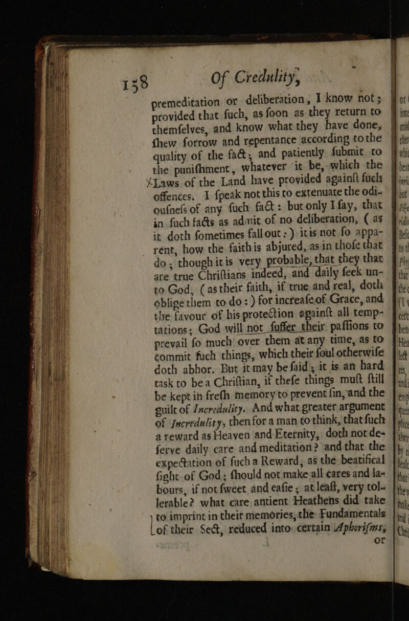 premeditation or deliberation, I know not; provided that fuch, as foon as they return to themfelves, and know what they have done, thew forrow and repentance according tothe quality of the fac, and patiently submit to the punithment, whatever it be, which the | ‘Laws of the Land have provided againft fuck offences. 1 fpeak not this co extenuate the odi- oufnels of any fuch fact: butonly Ifay, that in fach fa&s as admic of no deliberation, ( as it doth fometimes fallout: ) itis not fo appa- rent, how the faith is abjured, asin thofe that do, though itis very probable, that they that the favour of his protection egainft all temp- tations; God will not faffer their paflions to prevail fo much over them at any time, as to commit fuch things, which their foul otherwife doth abhor. But itmay befaid, it is an hard task to bea Chriftian, if thefe things muft ftill be kept in frefh memory to prevent fin, and the guilt of Zxcredulity. And what greater argument of ‘Jecredulity, then for a man to think, thatfuch | a reward as Heaven and Eternity, doth not de- ferve daily. care and meditation? and that the | expedation of fuch a Reward, as the beatifical fight of God; fhould not make all cares and la- bours, if not fweet and eafie ; at leaft, very col- lerable? what care antient Heathens did take ) to imprint in theit memories, the: Fundamentals lof their Se&, reduced into: certain Aphorisms; or