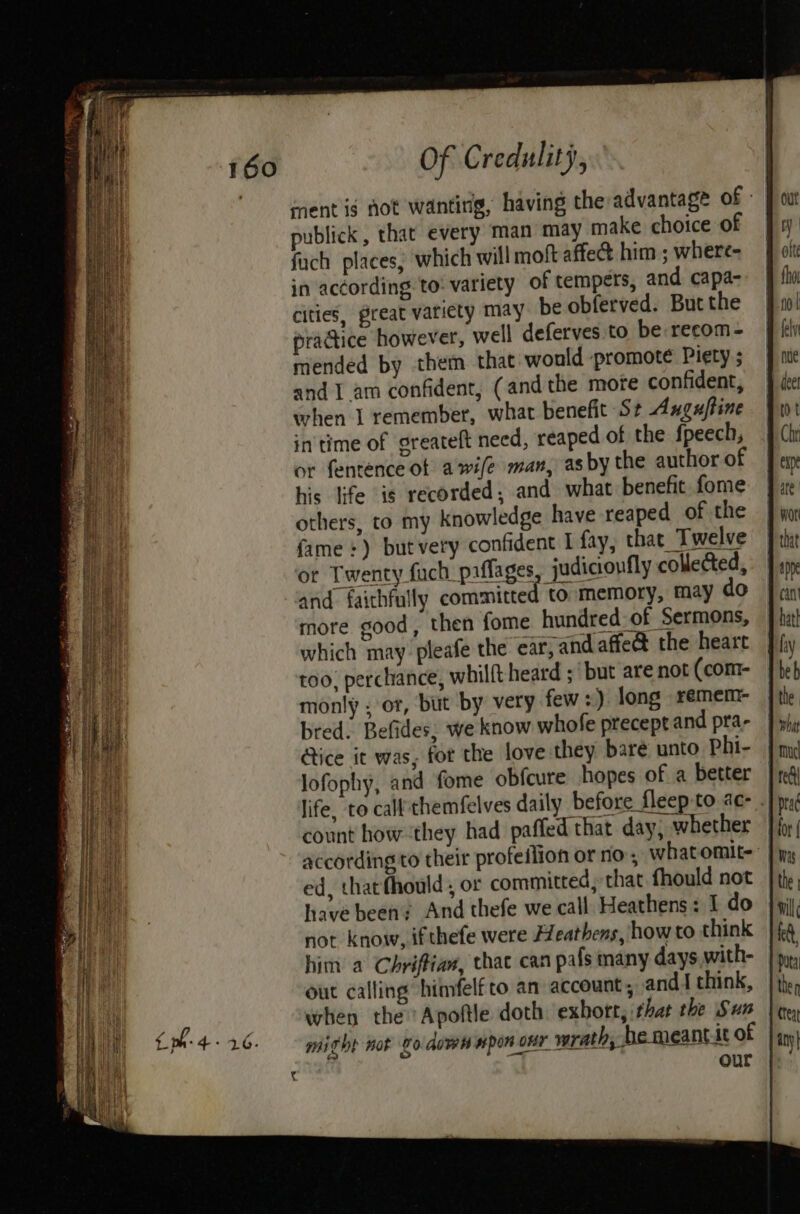 sent ig not wanting, having the advantage of - publick, that every man may make choice of fuch places, which will moft affet him ; where- in according to: variety of tempers, and. capa- cities, great variety may be obferved. But the pradice however, well deferves to be recom- mended by them that would promote Piety ; and I am confident, (andthe more confident, when I remember, what benefit St Anguftine in'time of greateft need, reaped of the fpeech, or fentence of awi/e man, asby the author of his life ig recorded, and what benefit fome others, to my knowledge have reaped of the {fame +) butvery confident I fay, that Twelve ‘or Twenty fuch paflages judicionfly collected, and faithfully committed to memory, may do more good, then fome hundred of Sermons, which may. pleafe the ear, and affe& the heart too, perchance, whilft heard ; but are not (com- monly ; or, but by very few +) long remem- bred. Befides, we know whofe precept and pra- ice it was, for the love they bare unto Phi- lofophy, and fome obfcure hopes of a better life, to calf themfelves daily before fleep-to ac: . count how they had paffed that day, whether according to their profeilion or no, whatomit- ed, tharfhould , or committed, that fhould not have been: And thefe we call Heathens: I do not know, ifthefe were Feathens, howto think him a Chrifian, thac can pafs many days with- out calling himfelfto an account; and I think, when the ‘Apoftle doth. exhort, that the Sun mighe nok vo down #pon our wrath, he meanttt of our