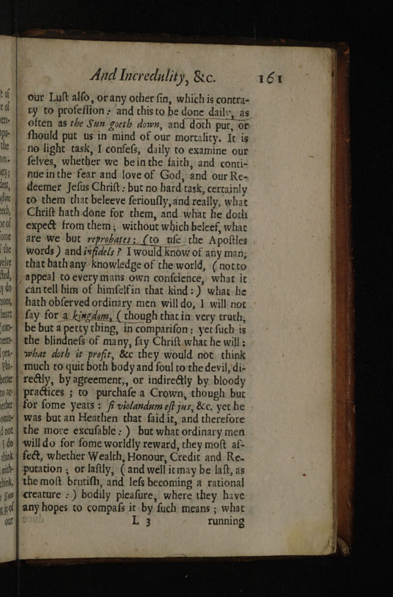our Luft alfo, or any other fin, which is contra- _ often as the Sun gocth down, and doth put, or _ fhould put us in mind of our mortality. It is | no light task, I confefs, daily to examine our felves, whether we beinthe faith, and conti- deemer Jefus Chrift: but no hard task, certainly _ to them that beleeve ferioufly,and really, what | Chrift hath done for them, and what he doth | expect from them, without which beleef, whac | are we but reprobates; (to ufe the Apoftles | words ) and iefide/s ? I would know of any man; | that hathany knowledge of the world, (notto | appeal to every mans own confcience, what it | cantell him of himfelfin that kind: ) what he | hath obferved ordinary men willdo, I will not fay for a kingdom, ( though thatin very truth, be but a petty thing, in comparifon; yer fuch is the blindnefs of many, fay Chrift.what he will ; | what doth it profit, &amp;c they would not think much to quit both body and foul tothe devil,‘di- | rectly, by agreement;, or indire@ly by bloody practices ; to purchafe a Crown, though bur for fome years : ff violandum eff jus, &amp;c. yet he was but an Heathen that faid it, and therefore | the more excufable: ) but what ordinary men | willdo for fome worldly reward, they moft af- | fect, whether Wealth, Honour, Credit and Re. +} putation , or laftly, ( and well itmay be lait, as the moft brutifh, and lefs becoming a rational creature : ) bodily pleafure, where they have any hopes to compafs it by fuch means ; what ; L 3 running