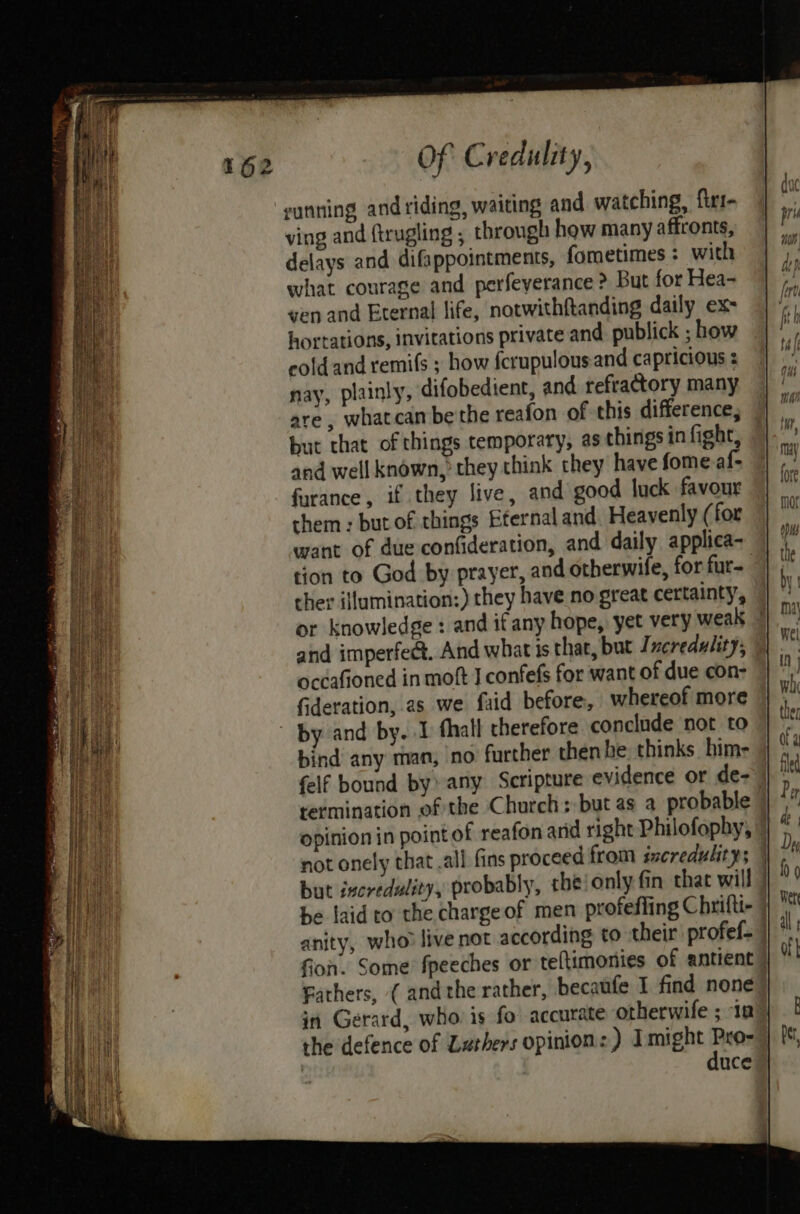 sunning and riding, waiting and watching, firi- ving and ftrugling ; through how many affronts, delays and difappointments, fometimes: with what courage and perfeyerance ? But for Hea- ven and Eternal life, notwithftanding daily ex- hortations, invitations private and publick ; how cold and remi(s ; how {crupulousand capricious : nay, plainly, difobedient, and refractory many are , whatcan be the reafon of this difference, but that of things temporary, as things in fight, and well known, they think they have fome af- farance, if they live, and good luck favour them : but of things Eternal and. Heavenly ( for want of due confideration, and daily applica- tion to God by prayer, and otherwife, for fur- cher ijlumination:) they have no great certainty, or knowledge : and if any hope, yet very weak | and imperfect. And what is that, but Jncredulity, occafioned in moft I confefs for want of due con- fideration, as we faid before, whereof more by and by. I thall therefore conclude not to bind any man, no further then he thinks him- felf bound by» any Scripture evidence or de-- termination of the Church; but as a probable opinion in point of reafon and right Philofophy, 7 not onely that .all fins proceed from incredulity; | but iscredulity, probably, the‘only fin that will be laid to the chargeof men profefling Chrifti- anity, who? live not according to their profef= fion. Some fpeeches or teftimonies of antient | Fathers, ( andthe rather, becaufe I find none in Gerard, who is fo accurate otherwife ; In the defence of Zuthers opinion: ) I ceca ie | nce