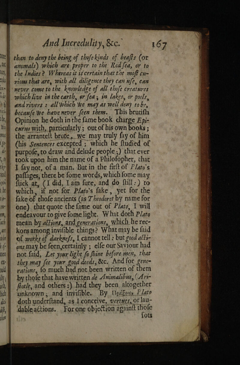 rious that are, with all diligence they can ufe, can never come tothe knowledge of all thofe creatures which live inthe carth, or fea, in lakes, or pools, and rivers : all Which Wwe may as well deny tobe, Opinion he doth inthe fame book charge Epi- cxrus with, particularly ; out of his own books ; Chis Sentences excepted ; which he ftudied of fay not, of a man. Burin the firftof Plato’s wilioed there be fome words, which fome ma ftick at, (I did, Lam fure, and do ftill:) to which, if not for Plato's fake, yet for the One). that quote the fame out of Plato, 1 will endeavour to give fome light. What doth Pato mean by aétions, and generations, which he rec- kons among invifible things? What may be faid of works of darknefs, { cannot tell ; but good aéts- ous may be feen,certainly ; elfe our Saviour had not faid, Let your light fo fhine before.mcn, that they, may fee your good deeds, &c. And for gence rations, fo much had not.been written of them by thofe that have written de Animalibus, (Art- frotle,. and others :) had they been. alcogether ‘unknown; and inyifible. By Mgekes, I’ lato doth underftand, as. conceive, vertwes, ot lau- dable actions. . For one objeCion againtt i ots