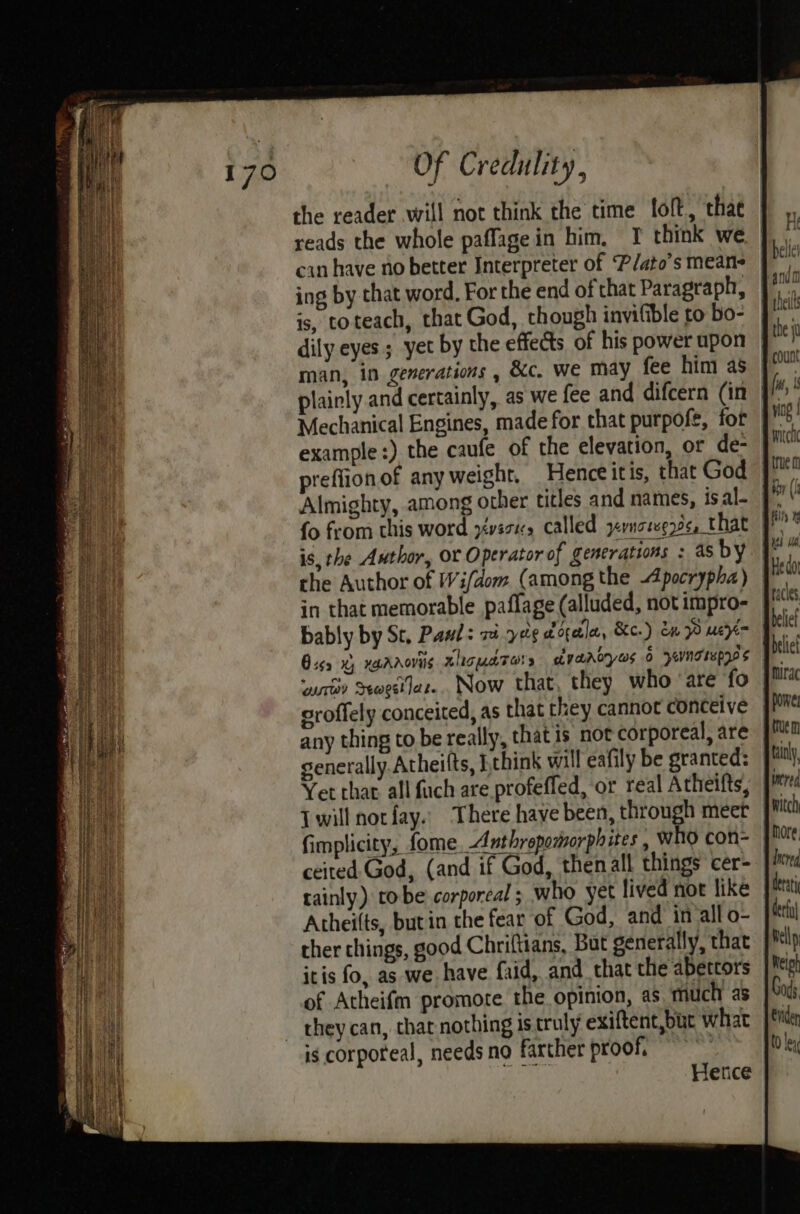 the reader will not think the time loft, thae reads the whole paffage in him, 1 think we ing by that word, For the end of that Paragraph, is, toteach, that God, though invifible to bo- man, in generations , &amp;c. we may fee him as plainly and certainly, as we fee and difcern (in Mechanical Engines, made for that purpofe, for example:) the caufe of the elevation, or de- preflionof any weight, Henceitis, that God Almighty, among other titles and names, is al- {o from this word yvscns called yernategyes, t hat is, the Author, OY Operator of generations : as by the Author of Wi/dom (among the Apocrypha) in that memorable paflage (alluded, not impro- bably by Sr. Pauls vi yore ocala, &amp;c.) dn een Oiss x) xgaaovils AlrguaTors edyanoryas 6 pevngrwpz0$ wrt Seogit lee... Now that, they who ‘are fo eroffely conceited, as that they cannot conceive any thing to be really, that is not corporeal, are generally.Atheifts, Lthink will eafily be granted: Yet chat. all fuch are profefled, or real Atheifts, {will notfay.. There have been, through meet fimplicity, fomeAnthrepomorphites , WHO con- ceited God, (and if God, then all things cer- tainly) tobe corporeal ; who yet lived not like Atheilts, but in the fear of God, and in allo- ther things, good Chriftians, But generally, that itis fo, as we have faid, and that the abettors of Atheifm promote the opinion, as much as they can, that nothing is truly exiftent,but what is corporeal, needs no farther proof. : ie Hence vig | witch true iby (h filly Ineveg derati derfy Welly Relph Oi Enden t0 lex