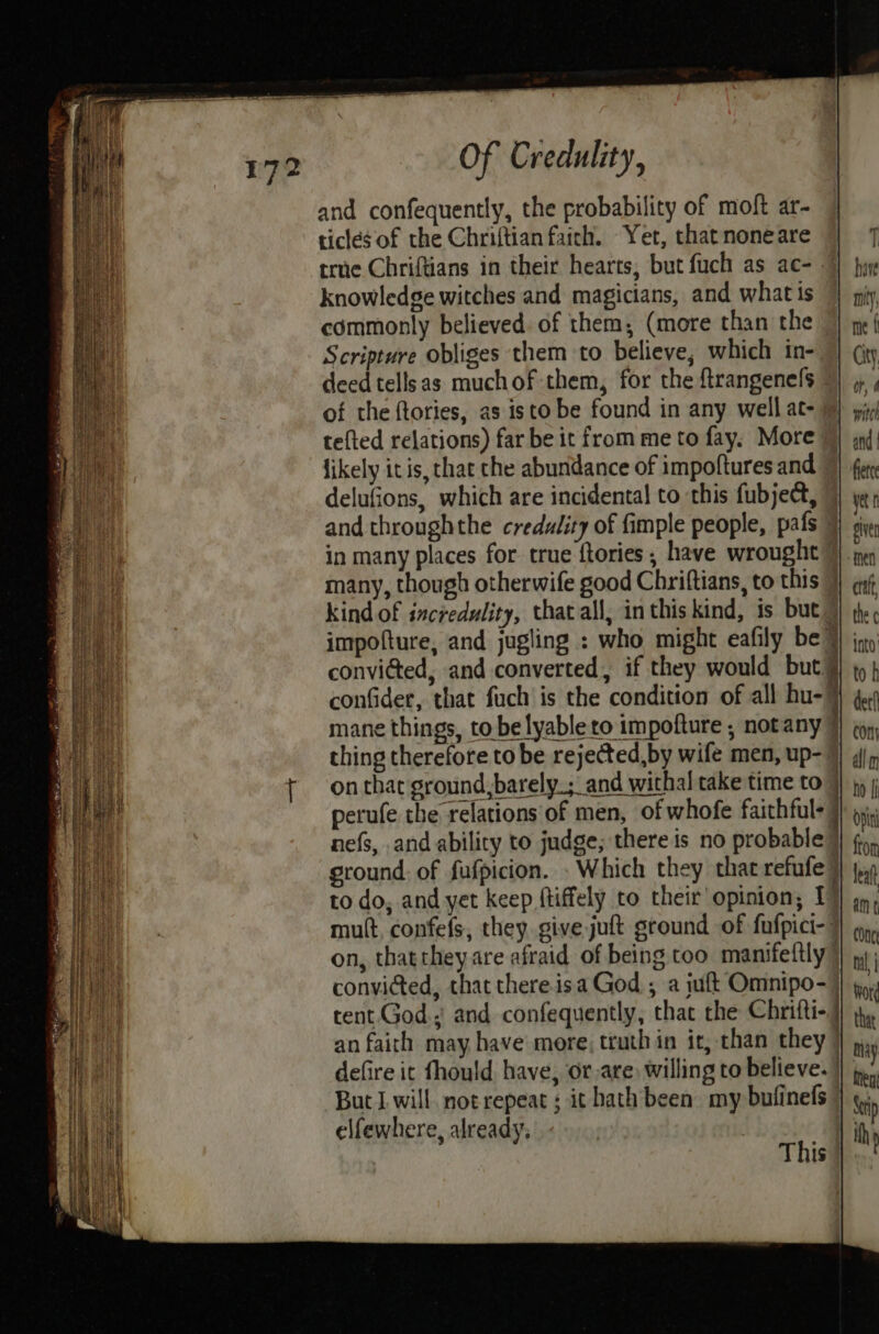 and confequently, the probability of moft ar- ticles of the Chriftian faich. Yet, that none are true Chriftians in their hearts, but fuch as ac- . knowledge witches and magicians, and what is commonly believed. of them; (more than the Scripture obliges them to believe; which in- deed tellsas muchof-them, for the ftrangenels © of the ftories, as isto be found in any well at- tefted relations) far be it from me to fay. More fikely itis, that che abundance of impoftures and © delufions, which are incidental to this fubject, and throughthe credulity of fimple people, pafs” in many places for true ftories; have wrought many, though otherwife good Chriftians, to this 7 kind of incredulity, that all, inthis kind, is but ~ impofture, and jugling : who might eafily be }) ; convided, and converted, if they would but} confider, that fuch is the condition of all hu-¥ mane things, to be lyableto impofture ; notany thing therefore to be rejected,by wife men, up-? on that ground,barely_; and withal take time to ) perufe the relations of men, of whofe faithful- }} 9, nefs, and ability to judge; there is no probable? ground. of fufpicion. . Which they that refufe) to do; and yet keep ftiffely to their’ opinion, 1 mult, confefs, they give juft ground of fufpici- 7 on, thattheyare afraid of being too manifeftly’ convicted, that there.isa God ; a iuft Omnipo-) tent God. and confequently, that the Chrifti-} an faith may have more; truth in it, than they | defire it fhould have, or,are, willing to believe. | But I will notrepeat ; it hath been my bufinels | elfewhere, already: