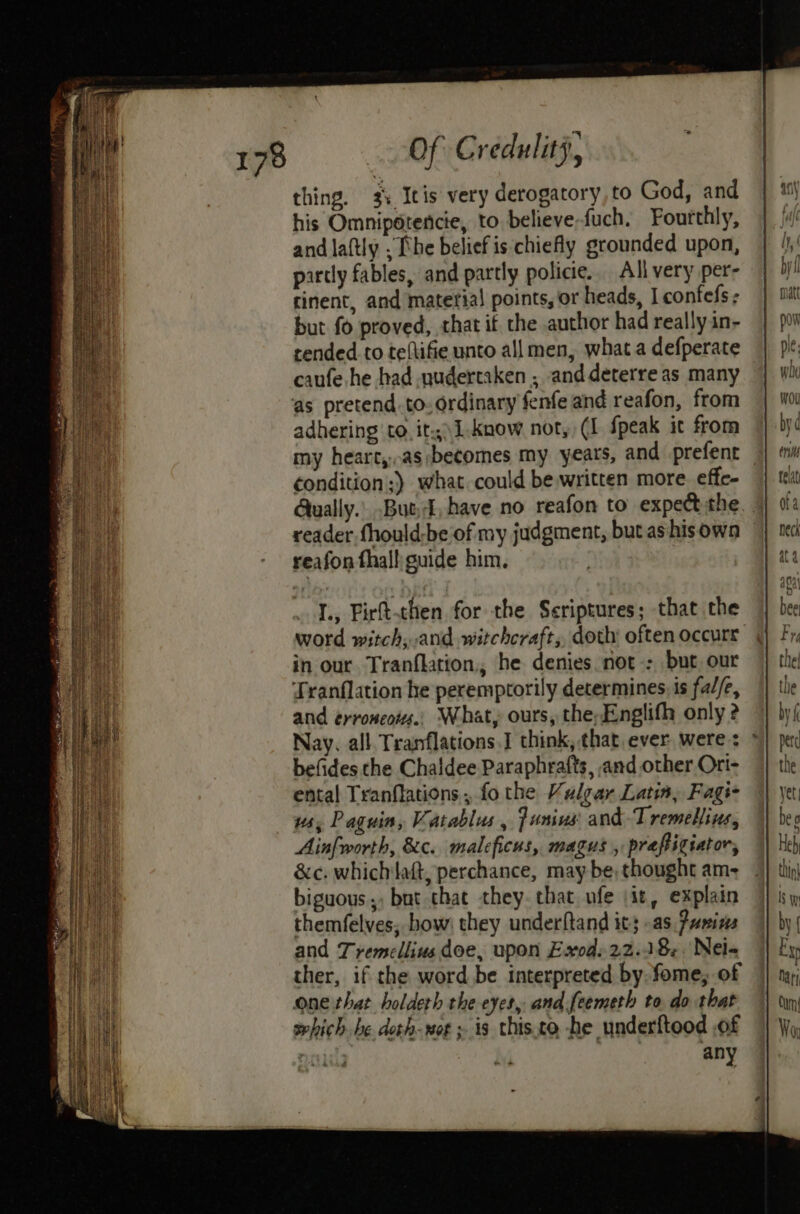 thing. 3%. Itis very derogatory, to God, and his Omnipétencte, to believe fuch. Fourthly, andlaftly ; he belief is chiefly grounded upon, partly fables, and partly policie.. All very per- cinent, and material points, or heads, Iconfefs - but fo proved, that if the author had really in- cended to teftifie unto all men, what a defperate caufe he had nudertaken , anddeterre as many ‘as pretend. to. ordinary fenfe and reafon, from adhering to. it.\1-know not, (I {peak it from my heart,..as:becomes my years, and prefent condition ;) what. could be written more effe- Qually.. But, have no reafon to expect the reader fhould-be‘of my judgment, but ashisowa reafon thalli guide him. 1, Firt-then for the Scriptures; that the word witch, and witchcraft, doth often occurs in our Tranflation,, he denies not: but, our Tranflation he peremptorily determines. is fa//e, and erroncois., What, ours, the;Englifh only 2 Nay. all. Tranflations.I think, that ever were: befides the Chaldee Paraphrafts, and other Ori- ental Tranflations , fo the Vulear Latin, Fags- ws, Paguin, Vatablus, Junius and-Tremellins, Ainfworth, 8c. maleficus, magus, prapigiator, &amp;c. whichlaft, perchance, may be, thought am- biguous,, but chat they. that ufe jit, explain themfelves, bow: they underftand its as. Pumins and Tremellius doe, upon Exod. 22.18. Nel- ther, if the word be interpreted by.fome, of one that holdeth the eyes, and feemeth to do that sehich he doth-wot » is this.to -he underftood .of