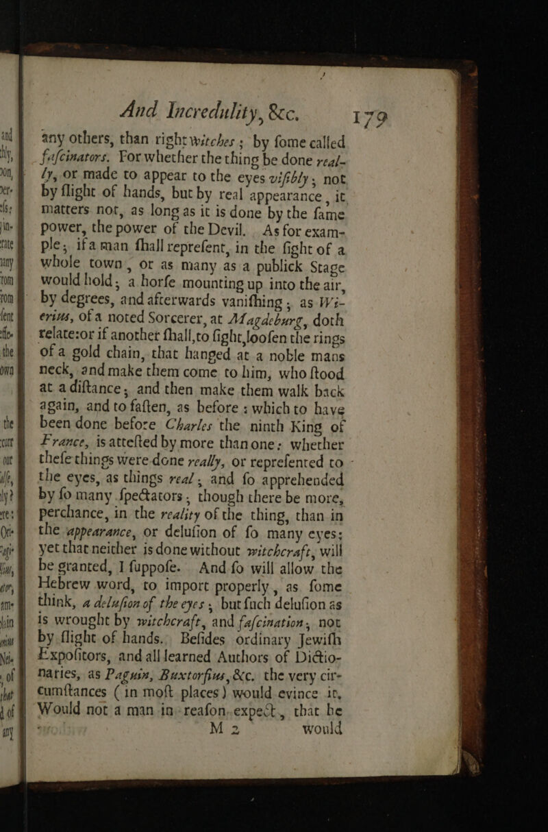 any others, than right witches ; by fome called fafcinators. Por whether the thing be done real- ly, or made to appear to the eyes vifibly,; not by flight of hands, but by real appearance , it matters. not, as long as it is done by the fame power, the power of the Devil. As for exam- ple, ifaman fhall reprefent, in the fight of a whole town, or as many as a publick Stage would hold; a horfe mounting up into the air, by degrees, and afterwards vanifhing , as Wi- erius, of A noted Sorcerer, at ALagdeburg, doth relate:or if another fhall,to fight,loofen the rings of a gold chain, that hanged at a noble mans neck, and make them come to him, who ftood at adiftance, and then make them walk back again, and to faften, as before : whichto have been done before Charles the ninth King of France, isattefted by more thanone: whether thefe things were done really, or reprefented to - the eyes, as things real, and fo apprehended by fo many fpecators, though there be more, perchance, in the reality of the thing, than in the ‘appearance, or delufion of fo many eyes: yet that neither isdone without witchcraft, will be granted, I fuppofe. And-fo will allow. the Hebrew word, to import properly, as. fome think, 4 delujion of the eyes but fach delufion as is wrought by witchcraft, and fa/cination, not by flight of hands. Befides ordinary Jewifh Fxpofitors, and alllearned Authors of Di@io- Maries, as Pagusa, Buxtorfins,&amp;c. the very cit cumf{tances (in moft places) would evince ir, Would not a man in» reafon..expect., that be ei M 2 would