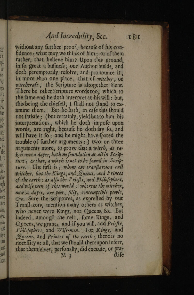 without any further proof, becaufe of his con- fidence ; what may we think of him; or of them rather, that believe him? Upon this ground, in fo great a bufinefs ; our Author builds, and doth peremptorily refolve, and pronounce it, in more than one place, that of witches, of witchcraft, the Scripture is alcogether filent. There be other Scripture words too, which to the fame end he doth interpret at hiswill: but, this'being the chiefeft, I fhall nor ftand to ex- amine them, But he-hath, in cafe this fhould not fatisfie; (but certainly, yield butto him his interpretations, which he doth impofe upon words, are right, becaufe he doth fay fo, and will have it fo; and he might have {pared the trouble of further arguments; ) two or three arguments more, to prove that a witch, as ta- ken now a dayes, bath no foundation at allin Scrip- ture. orthat, a witch is not to be found in Scrip- ture. The firlt is; whom onr tranflatours call witches, but the Kings,and Queens, and Princes of the earth: as alfethe Prisfts, and Philofophers, and wife men of this world : whereas the witches, wow a dayes, are poor, filly, contemptible people, ce. Sure the Scriptures, as exprefled by our Tranflicors, mention many others as witches, who never were Kings, nor Queens, &amp;c. But indeed, among{t the reft, fome Kings, and Queens, we grant; and if you will, add Priefts, P hilofophers, and Wife-men.’. For Kings, and Queens, and Princes of the earth , thereis no rieceflity ac all, that we fhould thereupon inferr, that themfelves, perfonally, did execute, or pra- M 3 cife