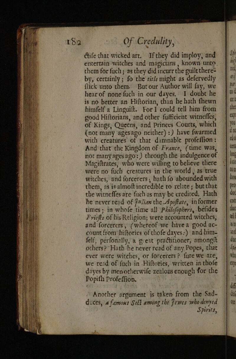 LSND IAN Se eet eines Gife that wicked art. Ifthey did imploy, and entertain witches and magicians , known unto. them for fuch ; as they did incurr the guilt there= by, certainly; fo the’ title might as defervedly ftick unto them. Butour Author will fay, we is no better an Hiftorian, than he hath fhewn himfelf a Linguift. For could tell him from good Hiftorians, and other fufficient witnefles, of Kings, Queens, and Princes Courts, which (not many agesago neither) :) have {warmed with creatures of that damnable profeflion : And'that the Kingdom of France, (time was, not many agesago:) through the indulgence of Maciftrates, who were willing to believe there were no flich creatures in the world , as true witches, and forcerers, hath fo ‘abounded with them, as isalmoft incredible to relate ; butthat the witneffes are fuch as may be credited, Hath he never read of 7/ian the Apoffate, informer times ; in whofe time all Philofophers, befides Priefts of his Religion; were accounted witches; and forcerers, (whereof we havea good ac- count from’ hiftories of thofe dayes:) and him- felf, perfonally, a great pra@titioner, amongft others? “Hath he never read of any Popes, that ever were witches, or forcerers ? fure we are, we read of fach in -Hiftories, written in thofe dayes by menorherwife zealous enough for the Popifh Profeffion.
