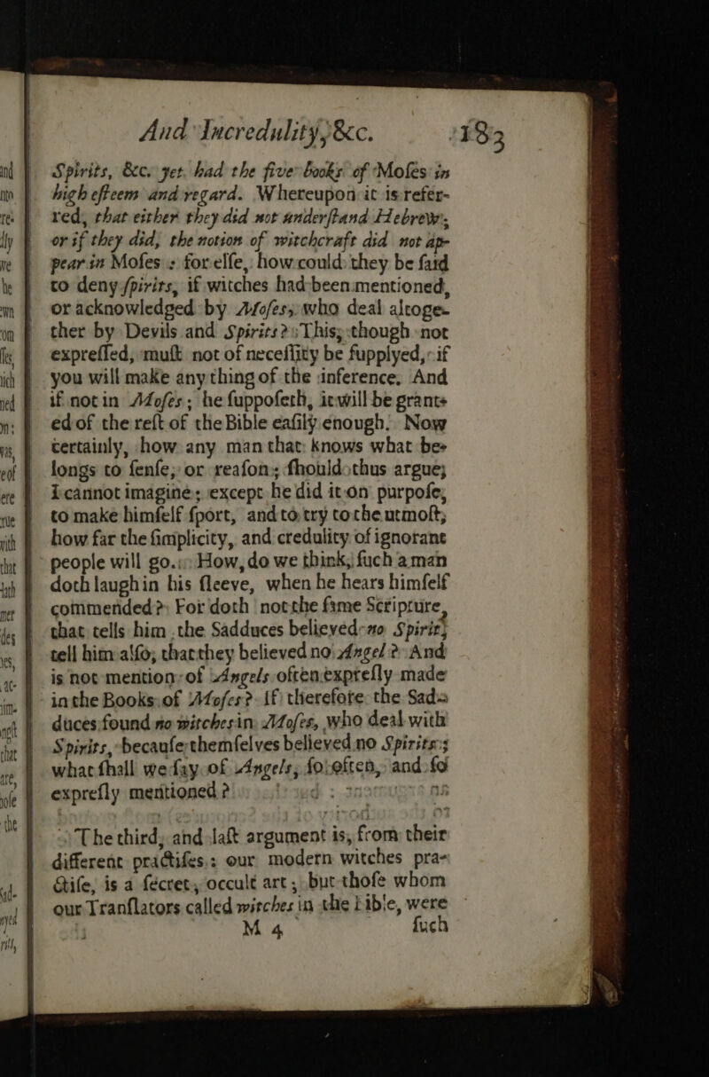 Spirits, 8c. yet. had the fiver books of Mofes: ix high effeem and regard. Whereupon it isrefer- red, that either they did not anderftand Hebrew, or if they did, the notion of witchcraft did mot ap- pearin Mofes : forelfe, how:could: they be fad to deny /pirits, if witches had-been.mentioned, or acknowledged by A/o/es,: who deal alroge. ther by Devils and Spirits? Thisy:though -not exprefled, mutt not of necefiity be fupplyed,: if you will make any thing of the inference. And if notin Adofes; he fuppoferh, iewill be grant edof the reft.of the Bible eafily enough. Now certainly, how any man that: knows what be- longs to fenfe; or reafons fhouldothus argue; i cannot imagine; except he did it-on purpofe; to make himfelf {port, and to try coche utmolt; how far the fimplicity, and credulity: of ignorane people will go.:, How, do we think, fuch aman doth laughin his fleeve, when he hears himfelf commerided?>: For doth notrhe fame Seriprure that tells him .the Sadduces believed Spirit} tell him: alfo; tharthey believed noi dzge/ 2 And is not mention, of Angels oftenexprefly made inthe Books:.of Afofes?. f therefore. the Sad= duces:found no witchesim: Aofes, who deal with Spirits, -becaufe;themfelves believed.no Spirits; whacfhall weday.of Angels; foleften, and. fd exprefly mentioned ? sed; 2RSMUSTS OR