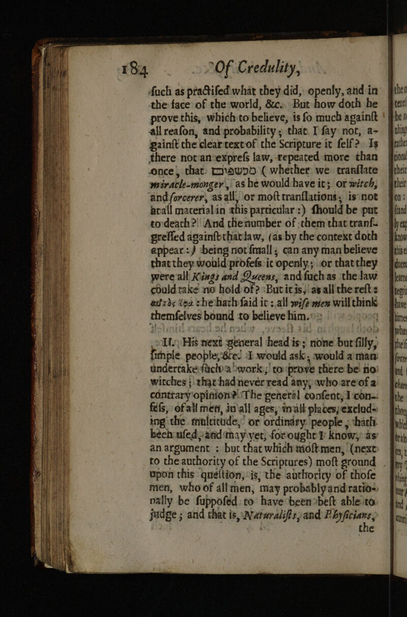 the face of the world, &c.. But how doth he prove this, which to believe, is fo much againtt allreafon, and:probability ; that. [fay not, a- gaintt che cleartextof the Scripture it felf?. Is there notansexprefs law, repeated more than once, that: maw75 ( whether we tranflate wmiracle-monger , ashe would:have it; or witch, acall macerialin this particular :) fhould be put tordeach?) And chenumber of :them that tranf. grefled againfothatlaw, (as by the context doth appear :) -being not fmall; can any man believe that they would profefs. ic openly.; .or thatthey were all Kings and Queens, andfuchas the law could take no hold of? ‘Butitis, asall the refts edrds tox sheath faid it :.all wife aen will think Li His next general head is; none bur filly, fitnple people, Be. dD would ask, would a man undertake ficlya >work.;’ ro prove there be no witches ; that had never read any, whoareofa fefs, ofall men, in\all ages, in alt places) exclad- ing the. muleitude,’ or ordindty: people 5 thach. an argument : but that which moftmen, (next upon this queltion, is, the authoricy of thofe nally be fuppofed: to have been »beft able to judge ; and that is, Nataralifs, and Phyficians, : the