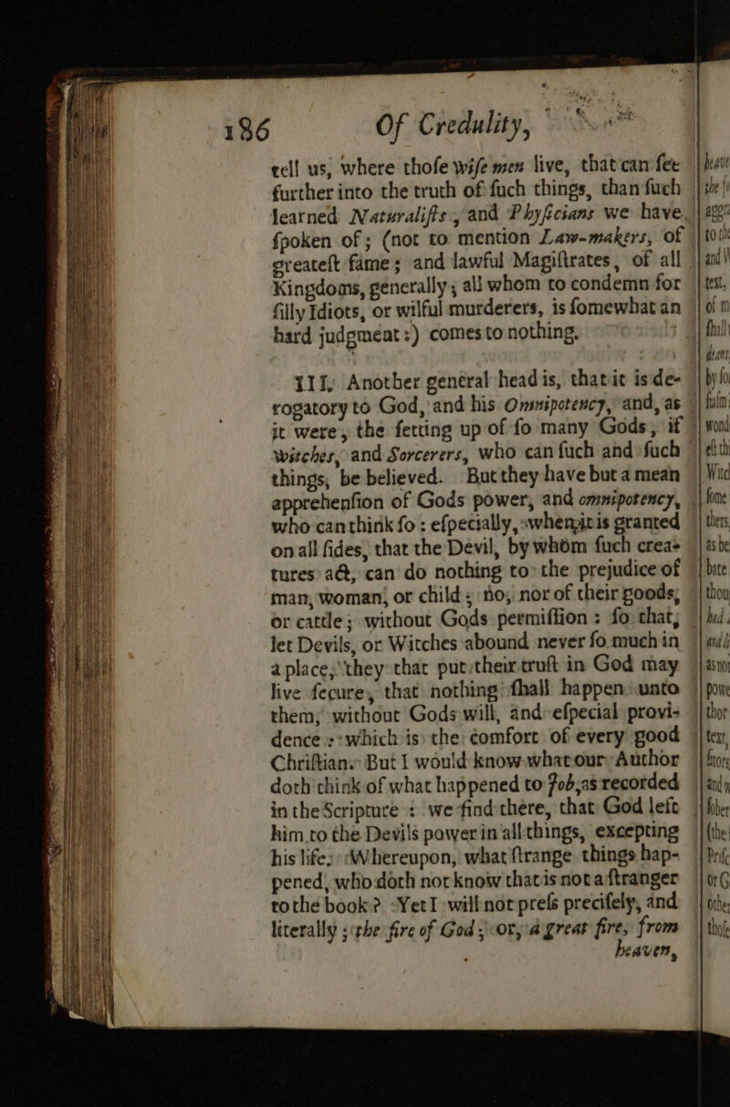# Of Credulity, © cell us, where thofe wife men live, that can fee further into the truch of fuch things, than fuch Spoken of ; (not to mention Law-makers, of greatelt fame; and lawful Magiftrates, of all Kingdoms, generally; all whom to condemn for filly Idiots, or wilful murderers, is fomewhat an hard judgmeat:) comes to nothing. U1t) Another general head is, thatit is:de- rogatoryto God, and his Omsuipctency,’ and, as witches, and Sorcerers, who can fuch and fuch things, be believed. But they have but a mean who canthink fo : efpectally, «whenpiris granted onall fides, that the Devil, by whom fuch crea+ tures a@, can do nothing to’ the prejudice of man, woman, or child; io, nor of their goods; let Devils, or Witches abound never fo.much in a place;\they that putytheir truft in God may live fecure, that nothing :fhall happen.unto them; without Gods will, and: efpecial: provi- dence ::which is) the: comfort of every good Chriftian. But | would: know what our Author doth chink of what happened to 7ob;as recorded in the Scripture : we find there, that: God left him.to the Devils power in all-things, excepting his life: Whereupon, what ftrange things hap- pened, who dorh norknow thatis nota ftranger tothe book? -YetI willnor prefs precifely, and literally ithe fire of God; ora great fire, from heaven, aa ij Us not powe thor fext f ) tors and j (the: Prife org Othe thof