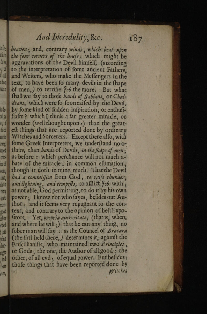 | nie heaven, and, contrary winds , which beat upon Nth) the four corners of the houfe; which might be live ageravations of the Devil himfelf, (according i, 0 to the interpretation of fome ancient Fathers, (all) and Writers, who make the Meffengers in the orl text, to have been fo many deyils in the fhape win] of men,) to terrifie 7ob the more. But what } thallwe fay to thofe bands of Sabians, or Chal- | deans, which were fo foonraifed by the Devil, de) by fome kind of fudden infpiration, or enthufi- om fiafm? whichI think afar greater miracle, or s, () wonder (well thought upon:) than the great- fich eft things.that are reported done by ordinary mean Witches and Sorcerers. Except there alfo, with my, fome Greek Interpreters, we under{tand no o- med) thers, than bands of Devils, in the Shape of men; aew§) as before + which perchance will not much a- ceo) bate of the miracle, in common eftimation,; ool HW though it doth in mine, much, Thatthe Devil tt, | bad a commiffion from God, to raife thunder, hin and lightning, and tempefts, to afhict Fob with ; may) as not able, God permitting, to do it by his own ito power; I know not who fayes, befides our Au- oi thor; and it feems very repugnant to the con- gol f text, and contraryto the opinion of beftExpo- ihor @ tors, Yet, propria authoritate, (thatis, when, ded | And where he will) that he can any thing, no ‘let © fober man will fay :. as the Councel of Bracara nig (the firft held there, ) determines it, again{t the hip: | Prifcillianifts, who maintained two Principles , get OF Gods , the one, the Author of all good); the ‘nd § Other, of all evil, ofequal power. But befides ; fn thofe things that have been reported done by tt, Witches