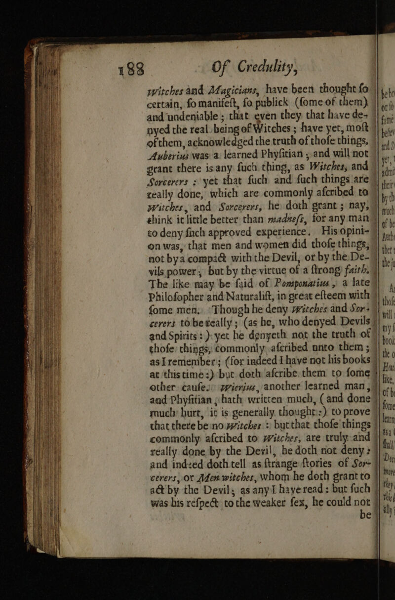 witches and Afagicians, have been thought fo certain, fo manifeft, fo publick (fome of them) nyed the real being of Witches ; have yet, moft | ofthem, acknowledged the truth of thofe things, Auberins was a learned Phyfitian , and willnot |, grant there isany fuch. thing, as Witches, and Sorcerers ; yet that fuch and fach things are) ceally done, which are commonly afcribed ro witches, and Sorcerers, he doth grant ; nay,” éhink it little better than madze/s, for any man > co deny fich approved experience. His opini- on was, that men and wometi did thofe things, not bya compaé with the Devil, or by the: De- = vils power, but by the-virtue of a flrong) faith. The like may be faid of Pomspomatius , a late” Philofopher and Naturalift, in great efteem with | cerers tobereally; (as he, who denyed Devils and Spirits:): yet he denyeth not the truth of | thofe: things, commonly, aferibed anto them ; 7 asiremember’; (for indeed I have not his books | other caufes: wierins, another learned man, } aad Phyfitian » hath written much, (and done | much: burt, it is generally. thought::) to prove | chat there be:no witches : butthat thofe things | commonly. afcribed to witches, are truly.and } really done by the Devil, be doth not deny : | and indzed doth tell as ftrange {tories of Sor | cerers, ot Aden witches, whom he doth grant to a&amp; by the Devil; as any hayeread: but fuch | was his refpe&amp; tothe weaker fex, he could not }] be