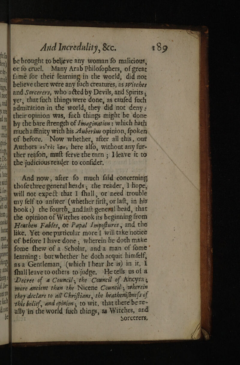 a : And Incredulity, &amp;cc. 48 9 at) te) | be brought to believe any woman fo malicious, 24.) OF {0 cruel. Many Arab Philofophers, of great noi f2me for their learning in the world, did noe tos believe there were any fuch creatures, as itches ‘ort, and Sorcerers, who acted by Devils, and Spirits ; an yes that fach things were done, as caufed fach «eh 2dmixation in the world; they did not deny : 4 ni their opinion was, fuch things might be done ty | by the bare ftrengch of I magination : which hath dal | much affinity with his uberis opinion, fpoken si of ‘before. Now whether, after all this, our ‘ig Authors av’rds tow, here alfo, without any fur- Dee ther reafon, muft fervethe tnrn ; ]feave it to bah the judicious reader to confider, lt witha ng Deis | th olf | i) And now, after fo much faid concerning cn ooks fond MO Jearning: butwhether’ he doth acquit himfelf, ting asa Gentleman, (which [hear she is) in it, I ja) fhallleaveto others to judge. He tells: us of a a | Decree of 4 Council, the Council of Ancyra, 1d | more ancient than the Nicene Conncil\, wherein nt t0 they declare to all’C hriftians , the heathenifhne(s of 3) Bee belief, and opinion, to wit, that there bere- d not ally in the world fuch things, as Witches, and be sorcerers..