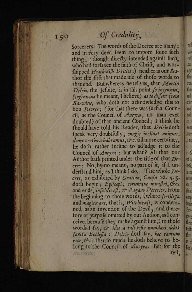 Sorcerers. The words of the Decree are many ; and in very deed feem to import fome fuch || thing , (though diredty intended againft fuch, who had forfaken the faith of Chrift, and wor- fhipped Heathenifo Deities:) neither is out Au- thor the firft chat made ufe of thofe words to thatend; Butwhereas hetellsus, shat AZartin Delrio, the Jefuite, isin this point /o ingenious, Cingenuons he meant, | believe) as to diffent from Baronius, who doth not acknowledge this to bea Decree; (for that there was {ucha Coun> cil, as che Council of Ancyra, no man ever doubted) of that ancient Council; 1 think he fhould have told his Reader, that De/rio doth fpeak very doubtfully; magis inclinat animus, donec certiora habeamus, @c, till more certainty, he doth rather incline to adjudge it to the Council of Ancyra : but what? all that our Author hath printed under the title of that De- cree? No, byeno means; no part of it, if. 1 un- derftand him, as Ithink1 do, “The whole De- cree, as exhibited by Gratian, Caufa 26. 9.5. doth begin; Epi/copi, corumque miniftri, Gc. and ends, infidelis eft, @ Pagano Deterior. From the beginning to thofe words, (where /ortilega and magica ars, thatis, Witchcraft, is condem- ned, asan invention of the Devil, and there- fore of purpofe omitted by our Author,as I con: ceive, becaufe they make againft him;) to thofe words I fay, G ideo a tali pefke mundari debet fan&amp;a Ecclefia » Delrio doth fay, hoc tantum reor, Cc. that fo much he doth believe to be- long to'the Council of Axcyra. But for the : reft,