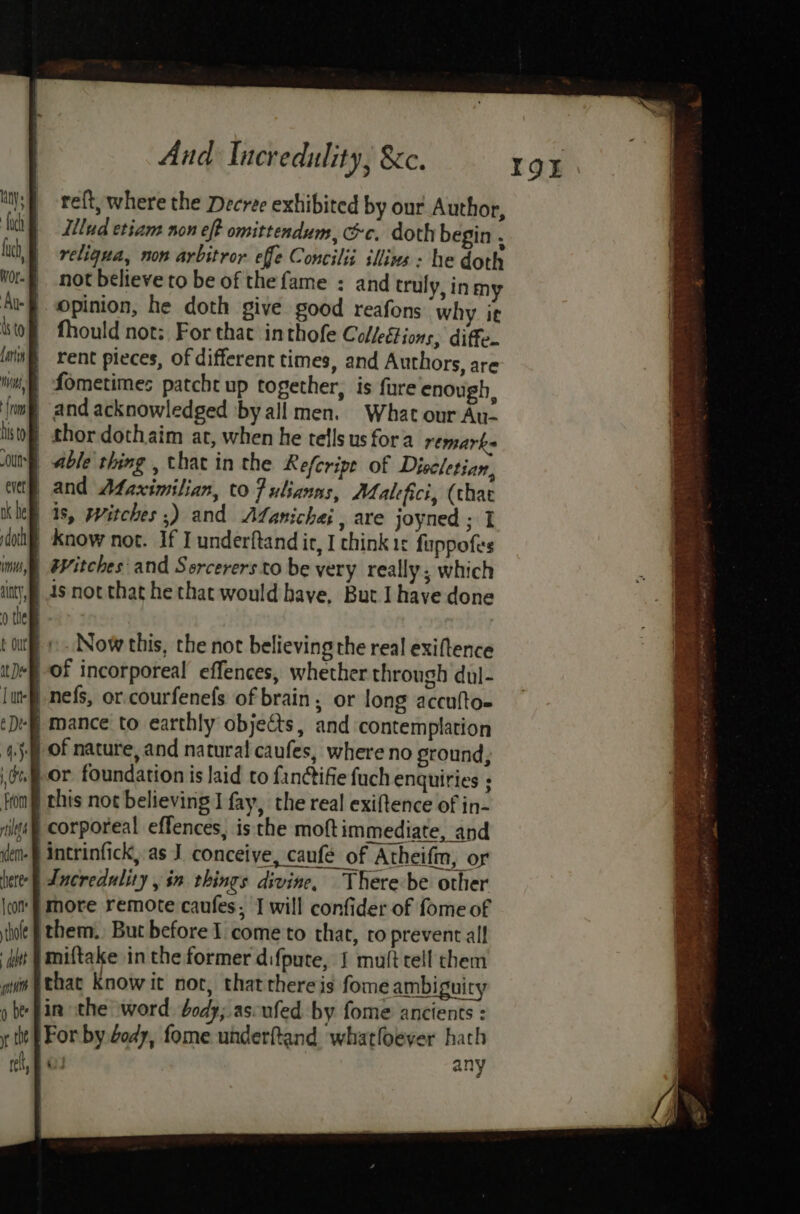 reft, where the Decree exhibited by our Author, illud etiam non eff omittendum, &amp;c. doth begin . reliqua, non arbitror effe Concilii illins : he doth not believe to be of the fame : and truly, inmy opinion, he doth give good reafons why it fhould not: For that inthofe Colleétions, diffe. rent pieces, of different times, and Authors, are \) fometimes patcht up together, is fure enough, and acknowledged by all men. What our Au- | thor dothaim at, when he tells us fora remarks able thing , that in the Refcripe of Diocletian, and Afaximilian, to fulianns, Maltfici, (that | 1s, witches ;) and Afanichai , are joyned ; I know not. If I underftand ir, I chink 1¢ fappofes | Witches and Sorcerers to be very really; which ),p 4s not that he that would have, But I have done © Now this, the not believing the real exiftence of incorporeal effences, whether through dul- ‘P nefs, or.courfenefs of brain, or long accufto- ‘f mance to earthly objects, and contemplation | of nature, and natural caufes, where no ground, } or foundation is laid to fanctifie fuch enquiries ; | this not believing J fay, the real exiftence of in- corporeal effences, is the moftimmediate, and -} intrinfick, as J conceive, caufé of Atheifm, or | Incredulity , in things divine, There be other more remote caufes, I will confider of fome of jthem., But before 1 come to that, ro prevent all hint |miftake inthe former difpute, J muft tell them gi }thac Know it noc, thatthereis fome ambiguity » be fin the word body; ascufed by fome ancients : y the F For by 4ody, fome underftand whatfoever hath rel, ao any