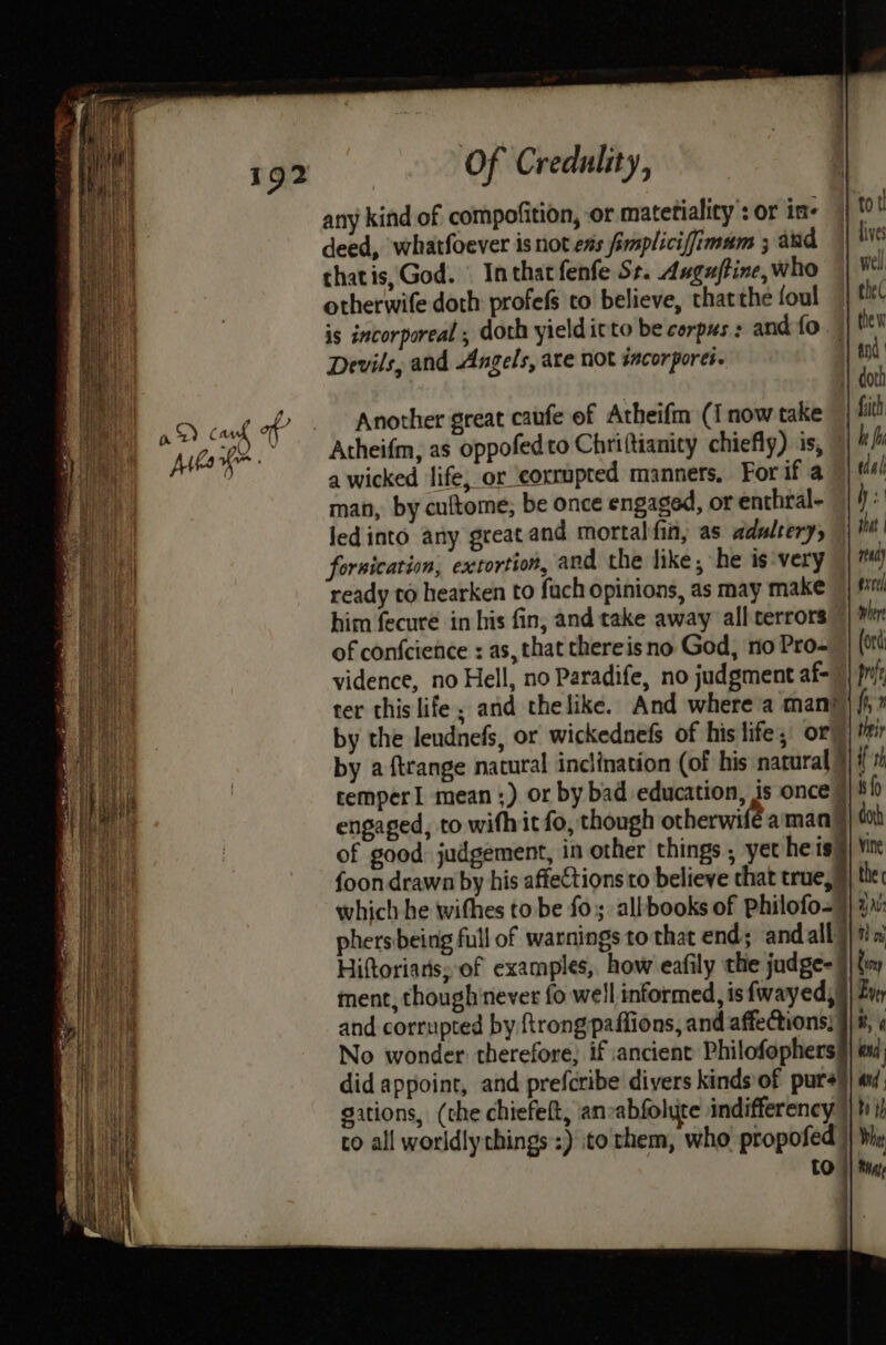 any kind of compofition, or matetialicy : or in- deed, whatfoever isnot ens fimplicifimam ; and chatis, God. Inthatfenfe Ss. Auguftine, who otherwife doth profefs to believe, thatthe foul is incorporeal , doth yieldicto be corpus : and fo Devils, and Angels, are not sacorpores. Another great caufe of Atheifm (i now take Atheifm, as oppofedto Chriftianity chiefly) is, a wicked life, or corrupted manners. For if a man, by cuftome, be once engaged, or enthral- ledinto any great and mortal fin, as adultery, fornication, extortion, and the like; he is very ready to hearken to fuch opinions, as may make him fecure in his fin, and take away all terrors” of confcience : as, that thereis no God, no Pro- vidence, no Hell, no Paradife, no judgment af- ter this life; and thelike. And where a man} by the leudnefs, or wickednefs of his life; ory tol | dives well the( the | faith be fi tdal Ws \ | red) excel cemper1 mean ;) or by bad education, is once © engaged, to wifhit fo, though otherwife aman | of good judgement, in other things , yet he sl foon drawn by his affections to believe that true,9 which he withes to be fo; allbooks of pPhilofo-) phers being full of warnings to that end; andally Hiftoriaris, of examples, how eafily the judge- 7 ment, though'never fo well informed, isfwayed,, and corrupted by rong paffions, and affections, No wonder therefore, if ancient Philofophers did appoint, and prefcribe divers kinds of pure) gations, (the chiefelt, ancabfolute indifferency ) to all worldly chings:) ito them, who propofed | bi ih Whit