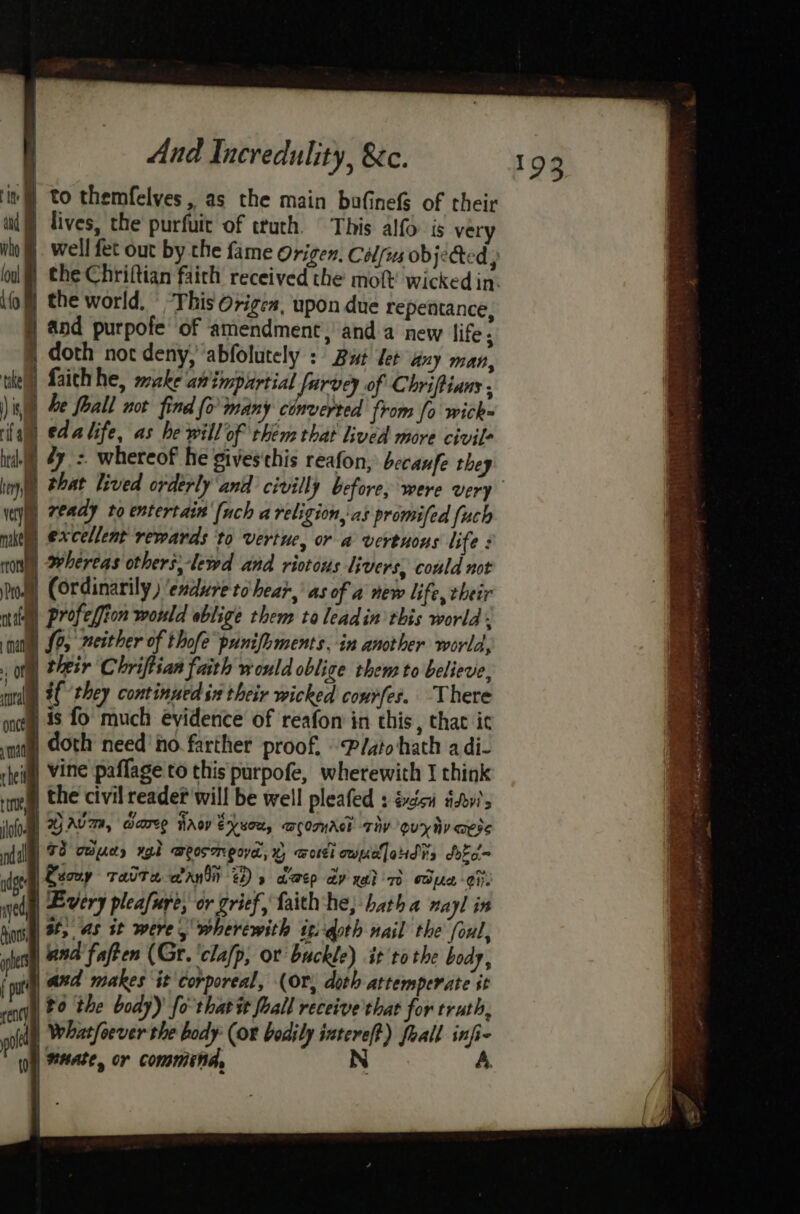 mm Ge ‘it to themfelves, as the main bufinefS of their aud i lives, the purfuit of truth. This alfo is very fof] the world, © This Origen, upon due repentance 40, and purpofe of amendment, anda new life; ) doth not deny, abfolutely : But tet any man, the) Laich he, wzke pte did ah 2 of Chriftians ) is, y he fhall not find fo many cinverted from fo wick= rill) edatife, as he will of them that lived more civil ide) 27. =. whereof he gives this reafon, becaufe they tery i vey makes rtOrse ape ie ready to entertain [uch a religion, as promifed fuch excellent rewards to Vertue, or a vertuons life : whereas others,-lewd and riotous livers, could not Dod Cordinarily ) endure tohear,’ as of a new life, their nite profefion would oblige them to leadin this world. mai [2 #either of thofe punifoments. in another world, of their Chriftian faith would oblige them to believe, mnt 4€ ‘they continued in their wicked conrfer. There once 48 fo much evidence of reafon in this , that ic wat) Aoth need’ ho. farther proof, Plato hath a di- rheitl) Vine paffage to this purpofe, wherewith I think rng) the civil reader will be well pleafed : éxicu itv? info) BAVA, Weare Hrov Exxon, acomAcl Tay guyhy aes dal 72 Tepe xgk weosmrpoya, x) Todi owuellaHdis dekc= ide Eeouy TaUT a wand Ds dep AY He) TO oper Cite aed | Every pleafure, or grief, faith ‘he, batha nayl in son at, as it were, wherewith itidoth nail the foul, a | and faften (Gr. ‘clafp, or buckle) it tothe body, tes and makes it corporeal, (Or, doth attemperate it venti, 80 the body)’ fo tharét fall receive that for truth, oll | Whatfoever the body (or bodily aie foal  wy) Mate, or commina, 193 33 cere. -