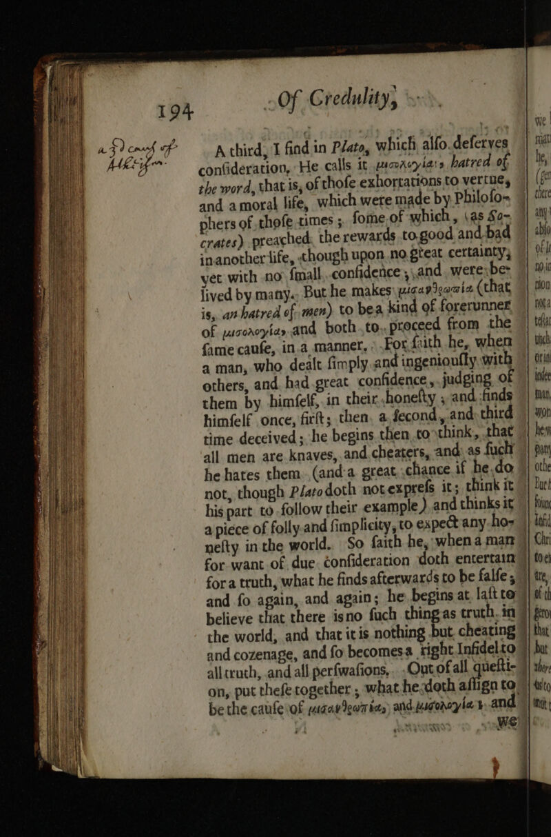 a9) coach of Athird, I find in Péato, which alfo.deferves confideration, He calls it gamacyiars hatred of, the word, that is, of thofe exhortations to vertue, and amoral life, which were made by Philofo- phers of ,thofe times ; fome.of which, (as So~ crates) preached the rewards to.good. and-bad snanotheriife, though upon no great certainty; yet with no final confidence , and. were;be- lived by many. But he makes wigapigacia. (that is, an hatred of men) to bea kind of forerunner of yusorcyias.and both to -proceed from the fame caufe, in.a manner, » For faith he, when a man, who dealt fimply and ingenionfly with others, and. had great confidence, judging of them by him(elf,.in their honefty ; and. ;finds himfelf once, frit; then, a,fecond, and third time deceived ; he begins then..to think, that all men are knaves,.and, cheaters, and: as fuck he hates them. ,(and-a. great. chance if he.do not, though P/atodoth not exprefs it; think it his part to follow their example) and thinks it nefty inthe world. So faith he, when a mar | for want of. due. confideration doth entertain fora truth, what he finds afterwards to be falfe, © and fo again, and again; he, begins at lait to | believe that there isno fuch thingas truth. in 9) the world, and that itis nothing but, cheating ) and cozenage, and fo becomesa tight Infidelto 7 alltruth, and all perfwafions, Out ofall queftt- 9 on, put thefetogether , what he.doth affign to be the caufevof yaaa Iewm tas) and wgoroyie sand