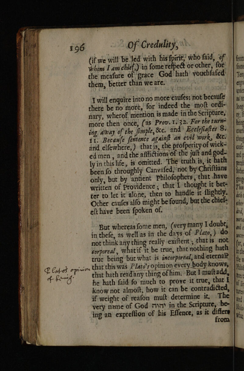 (if we will Be Jed’ with his fpirity who faid, of Whom I am chief,) in fome refpect or other, for’ the meafure of grace God hath’ vouchfafed: them, better than weare. “ I will enquire into no more’¢aufes: not becaufe there be no more, for indeed the moft ordi- nary, wherof. mention is made in the Scripture, more then once, (as Prov. 1.32. For the turn- ing, away of the fimple, ec. and E¢elefiaftes 8. {1. Becaufe fentence againft an evil work, 8c. and elfewhere,) thacis, che ptofperity of wick- ed men , and che afflictions of the juft and god- ly in this life, ts omitted. The truth. is, it hath been fo throughly Canvafed,not By Chriftians only, but by ‘antient philofophers, that have ter to fer it alone, then to haiidle ic flightly. Other caufes'alfo might be found, but the chief: efthave been fpoken of. But whereas fome men, (verymany I doubt, in thefe, as well as in the days of Plato, ) do not think any thing really exiftent’, thatis. not corporeal, whatif it be true, chat nothing hath if weight of reafon mutt: determine it. The very name of God m1) in the Scripture, 'be- ing an expreflion of his Effence, as it differs from } pec | forbe jee