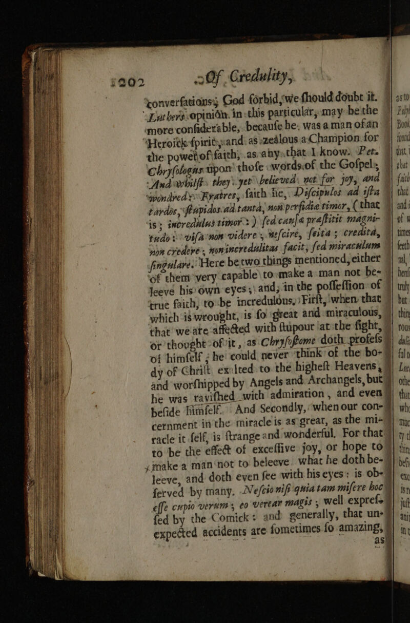 5202 2 OF Credulity, converfationsy God forbid, we fhoulddoube at. 9} 2510 Lotbers opinide. in this particular; may be'the | Pol mmore-confider’ ble, becanfe be. was aman ofan Book “Heroitk fpiritsand: as zealous acChampion. for }} oud the powebof faith, .as-aby that I. know), Pet. 9} tit Chry(ologns upon thofe wards.of the Gofpels, 7} shit And roobilfts they yet believed’ wat. for joy, and %) fil SpondvedyFeatres, faith he, Dafcipulos ad ifta ™| that tardes, \feupidosad.tanta, nom perfidie timer, (that 4) ad; is; imorednlus tsmor 3) fed cane praftitit magnir of 1 tudo -vifarnon videre ,.ue[cire, feta ; credita, 4} tine ae credevé. nonincredalitas facit, fed miraculum | feet) fingularé. Here becwo things mentioned, either 7) m\, of chem very capable\to:make a.man not be= |} hen! Jeeve hiss Own eyes ;: and, in the poffeffion of 7} ty true faich, tobe incredulons, )Fitft, when that 7) bur which is wrought, is fo ‘great and miraculous, ) thin chat weate affected with ftupour iatithe fight, 7) tou or thought -ofvit , as Chry/oPome doth profels 9) ¢y/ of himfelf ¢ he’ could never ‘think of the bo- 7) fil; dy of Chrilt, ex:leed to the higheft Heavens, 9) Lv, and worfhipped by Angels and. Archangels, but 9) othe he was ravifhed wich admiration , and even |) thy helide himfelf. And Secondly, when our con-9) wh; cernment inthe miracle is as great, as the mi+ 7 race it felf, is ftrange @ nd wonderful, For that” to be the effect of exceffive joy, or hope to ymake a man‘not to beleeve. what he doth be- 9 leeve, and doth even fee with his eyes: is ob- 9 ferved by many, Vefcionifi quia tam mifere hoc effe cupio verum, eo verear magis , well exprefs | fed by the Comick + and generally, that un-7 asi