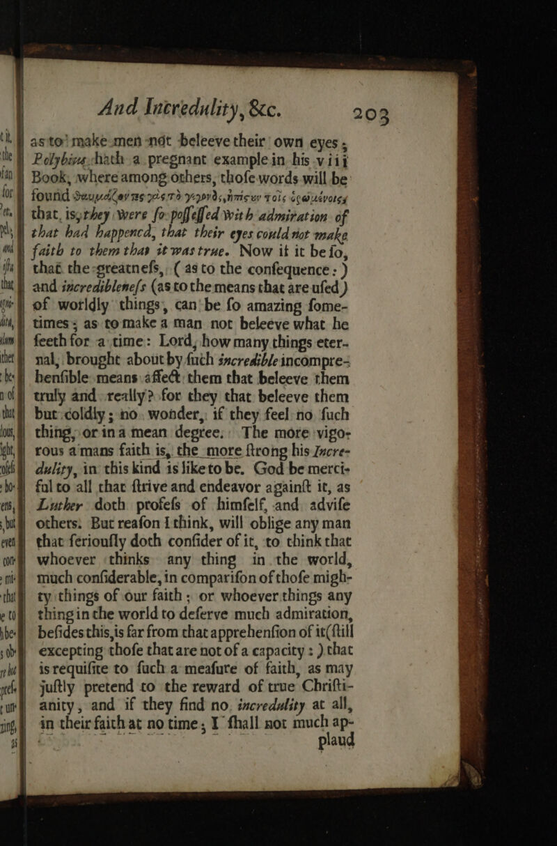 | asto’ make men nat beleeve their own eyes ; | Polybive hath a pregnant example.in his vii | Book, where among others, thofe words will be | found SeupcciCey a6 p0°9.78 2008s ,timisey Tols écw@evores } that, isyrhey were fo-poffelfed with admiration of )) chat had happenca, that their eyes could not make | faith to them thar it wastrue. Now it it befo, | that. the -greatnefs,, (as to the confequence : ) | and incrediblene/s (as tothe means that are ufed ) ‘lof worldly things, canbe fo amazing fome- times; as tomake a man not beleeve what he feeth for a time: Lord; how many things eter- nal; brought about by {uch scredible incompre- | henfible: means affect: them that beleeve them | truly and. really? for they that beleeve them | but:coldly ; no. wonder,: if they feel-no. fuch | thing; orina mean degree:: The more ‘vigo- | rous a mans faith is, the more {trong his Jucre- dulity, in this kind is liketo be. God be merci- fal co all chat ftrive and endeavor againft it, as Luther doth profefs of himfelf, and advife | others: But reafon think, will oblige any man that ferionfly doth confider of it, to think that whoever thinks any thing inthe world, much confiderable, in comparifon of thofe migh- ty things of our faith ; or whoever things any thing in che world to deferve much admiration, befides this, is far from that apprehenfion of it({tll excepting thofe that are not of a capacity : ). that isrequifite to fuch a meafure of faith, as may juftly pretend to the reward of true Chrifti- anity, and if they find no. incredulity at all, in their faith at no time, I fhall not much ap- se hg Hpac ee nied