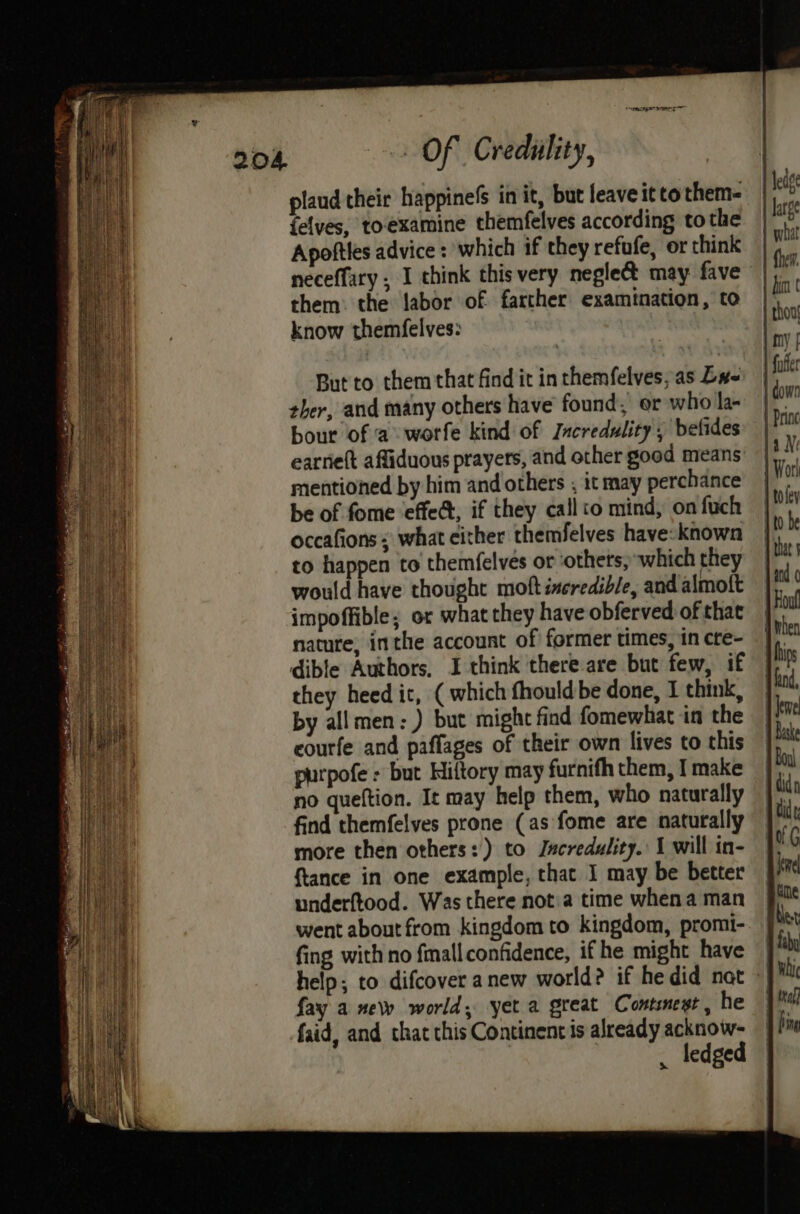 plaud their happinefs in it, but leave itto them {elves, toexamine themfelves according tothe Apoftles advice : which if they refufe, or think neceffary , I think this very neglect may fave” them: the labor of farther examination, to know themfelves: But to them that find it in themfelves, as Dx- ther, and many others have found, er who la- bour of ‘a worfe kind of Jacredulity, belides earrie(t affiduous prayers, and other good means’ mentioned by him and others , it may perchance be of fome effed, if they callto mind, on fuch occafions ; what either themfelves have-known to happen to themfelves or ‘others, which they would have thought moft incredible, and almoft impoffible; or what they have obferved of that natute, inthe account of former times, in cte- dible Authors, I think there are but few, if they heed it, ( which fhould be done, I think, by allmen:) but might find fomewhat in the eourfe and paffages of their own lives to this purpofe + but Hiftory may furnifh them, I make no queftion. It may help them, who naturally find themfelves prone (as fome are naturally more then others: ) to Jscredulity.: 1 will in- {tance in one example, that I may be better underftood. Was there not:a time whena man went about from kingdom to kingdom, promi- fing with no fmall confidence, if he might have | help; to difcover anew world? if hedid nat » fay a new world, yet a great Contest, he faid, and that this Continent is already acknow- . ledged