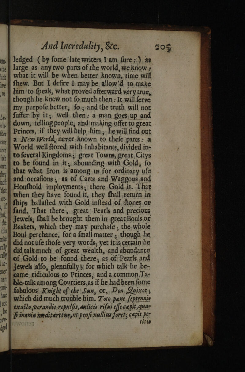 Tedged (by fome:late writers am. fure >.) as large as any two parts of the world, weknow : what it will be when better known, time will thew. But I defire I may be, allow’d to make | him ‘to fpeak, what proved afterward. very true, though he knew not fo.much then:: It. will. ferve imy purpofe better, fo.;and the truth will not fuffer by it; well. then: a man, goes.up and down, telling people; and'making offer to great Princes, if they will help -him;, he-will find out a New World, never known. to thefe parts: a World well ftored: with Inhabitants, divided in- to feveral Kingdoms.; great Towns, great, Citys to be found in it; abounding. with Gold, fo that what Iron is among us for ordinary ufe }and-occafions , as of Carts and. Waggons.and 'Houfhold imployments,; there Gold, is. That when they have found it, they fhall return in fhips ballafted with Gold inftead of ‘tones. or ifand. That there ,, great’ Pearls and precious | Jewels, thall be brought them in) great Bouls.or | Baskets, which they may purchafe , the,whole Boul perchance, fora {mall matter; though he did not ufe thofe very words, yet itis cersain he i did talk much of great wealth, -and abundance of Gold. to be’ found there, as of Pearls and § Jewels affo, plentifully 3: for which talk he be- came ridiculous to Princes, and a.common,Ta- ble-talk among Courtiers,as if he had been fome fabulous), Knight of the Sun, or, Don, Quixor; | which did much trouble him. Toto pane feptenuia | exatlo,vorandis repulfis,aulicis rifwi ef[e capit,quan | Pinania umditarttarsut penfi nullius forets capit Per o sitie