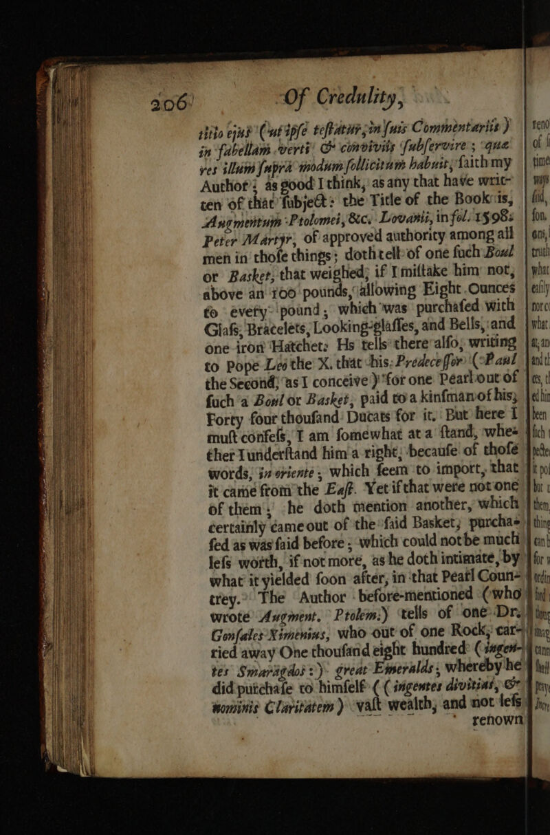 tite cud Cut dpfe teftaru, in (uss Commintariis ) | se00 in fabellam verti: &amp; convivits fubfervire’; qua’ | d! ves illum {upra modum follicitum habaityfaithmy | tine Authof’; as good’ I think,’ as any that have writ | wii cen of thac’fubje@t&gt; the Tile of the Books, fid, Angmentuin Prolomes, &amp;c, Lovanii, in fol 1§ 98% | fon Peter Martyr), of approved authority among all | ens, men in thofe things; dothtelbof one fach Boul | mui or Basker; that yr: i if Ymiltake him: noc, | wha above an 100 pounds, (allowing Eight Ounces | cli) fo evety: pound , which was purchafed with | nrc Glafs; Bracelets; Looking-glaffes, and Bells,:and | what one-irort ‘Hatchet: Hs tells*thereralfo; writing j 4,2 to Pope Les the’ X. that -his; Predeceffor (oP aul ant the Second! “as I concéive}) for one Pearlout of |e, fuch ‘a Bowl or Basket, paid toa kinfmamof hiss jelbir Forty four thoufand: Ducats for it. But here 1 [hen mutt confels, T am fomewhat ata ftand, whee Fic thet Tunderltand him'a right; ‘becaufe of thofe Jed words, jn sriente, which feem to import, that Jip it came fromthe Ea. Yet ifthat were notone phi of them':' he doth mention another, which | them certainly came out of ‘the *faid Basket, purchas | thin fed as was faid before ; which could notbe muctt } en} lefs worth, if not more, ashe doth intimate, by } for | what it yielded foon after, in that Peat] Coun § trdip trey.” The Author before-mentioned «(who 9 iid, wrote Angment. Ptolem:) ‘tells of oneDrs ) tin; Gonfales-Ximenins, who out of one Rock; car= i] ings ried away One thoufand eight hundied? ( segert-)9 cin tes Smaragdos :)- great Emeralds; whereby he 9 ly) did:putchafe to himfelf ( ( sngentes divitias, &amp;- | pny nominis Claritatem ) walt wealth, and not lets} jy, ‘ renown)