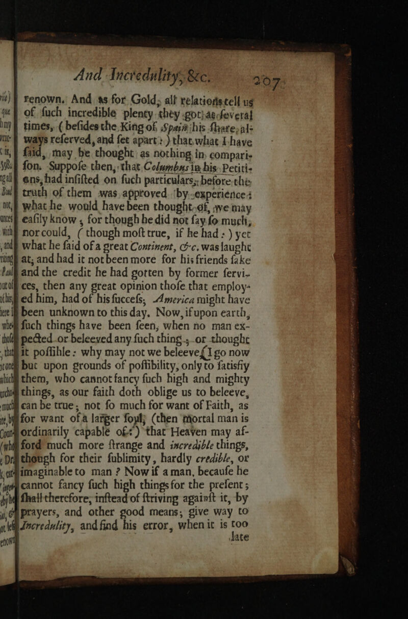 is) | Yenown, And. ss for Gold, alf relationstell ug je} of fuch incredible plenty they got} asfeveral iny | times, ( befides the King of Spai# his Share, al- nt} ways referved, and fet apart.) thas what Ihave ‘6; faid, may be chought as nothing in, compari. {if fon. Suppofe then, that, Columbas ia his Petiti- pil @ns, had infifted on fuch particulars;. before the bul) truth of them awas.approved. ‘by..experience 4 mt,} what he would have been thought.¢f, awe may wef eafily know , for though he did not fay.fo much; wit morcould, ( though moft true, if he had ) yet and) what he faid of a great Continent, oc. was laught ning] at; and had it notbeen more for his friends fake ful and the credit he had gotten by former fervi- tol ces, then any great opinion thofe that employ- iif ed him, had of hisfuccefs, -Amervica might have ite If been unknown to this day. Now, ifupon earth, wie fuch things have been feen, when no man ex- thoi pected..or beleeved any fuch thing; or thought tu it poffihle : why may not we beleeve{1 go now none but upon grounds of pofiibility, only to fatisfiy jbiclg them, who cannot fancy fuch high and mighty yum things, as our faith doth oblige us to beleeve, aut can be true; not fo much for want of Faith, as i je for want ofa larger fowl) (then fiorcal man is out Ordinarily ‘capable of) that Heaven may af- (gh ford much more ftrange and incredible things, : Dra though for their fublimity, hardly credible, or .gigimaginable to man ? Now if aman, becaufe he i cannot fancy fuch high thingsfor the prefent ; wh fhatttherefore; inftead of ftriving againft it, by 4 Opprayers, and other good means, give way to i Jocredulity, andfind his error, whenic is ‘i