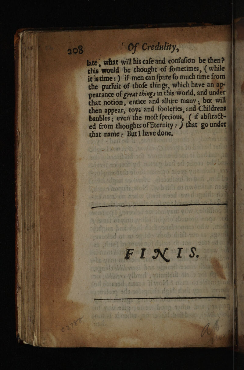 4 ’ ’ MP ey “908 —ti(‘i‘“‘é recent; ae “fate, whae will his cafe and confufion be then? jj this would be thought of fometimes, ( while 7 jristime: ) if'men can Spare fo much time from 9p the purfuit of thofe things, which have an ape 9) pearance of great things in this‘world, and under chat notion, entice and allure many , buc will chen appear, toys and fooleties, and Childrens baubles ; even the moft {pecious, ( if abftract=- | ed from thoughts of Etetnicy : ) that go under§ chat name: But I have done, | f