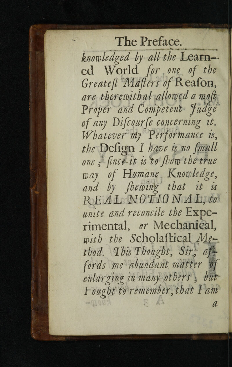 .... H-II.Uirr «i»ii|i> «■. . . knowledge d by all the Learn-- ed World forgone of the Greateft Maflers of Reafon, are therewithal allowed a molt proper and Competent Judge of any Difcourfe concerning it. Whatever niy Verformance is, the Delign I have is no fmall one {finee'-it is to jhc:w the the way of Humane. Knowledge, and by fhewing that it is REAL NOTION A L, to unite and reconcile the Expe¬ rimental, or Mechanical, with the Scholaftical Aie- thod. This Tbought. Sir; af¬ fords me abundant matter if enlarging in many others -, but