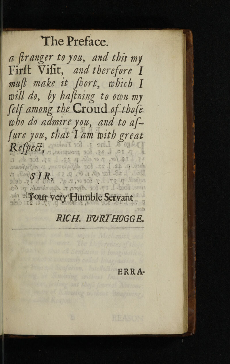 a (Ir anger to you, and this my Firft Vi fit, and therefore I muft make it fiort, which I will do, by hajlning to own my [elf among the Croud ofthofe who do admire yon, and to af - fare you, that Lam with great - ^ _ 1 * *hvr *s I I t ■ • \  * nr' v' ,iZ t i > V L; sIS . . . K ‘ ^ ■ : » '' V M. ■ ■ » ‘ ‘ ' . 4t /v * ♦ f O- v -*• > V * *■■- «*-. S * V - • *,•» » , ',1 ‘ V* ■ ’ i » « . ; * j. t V ' \ i , : ■ i- U ./ V . ■r RICH. BVRTHOGGE. ERRA-