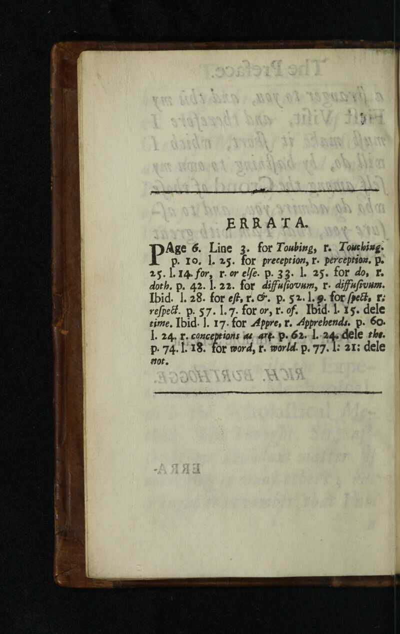 -*w> • * -»■ JE R R A T A. T)Age 6. Line 3. for Touting) r. Touching. 3l p. io. L 15. for preceptmyt» perception, p. 15.1.14./or, r.orelfe. p. 33. 1. 25. for */o, f. ,3/0?/;. p. 42. 1. 22. for Sffujtovumy r- difupvum. Ibid. 1. 28. for efi, t. &. p. 51.1.9. for fpeft* v; refpett. p. 57.1.7- for or, r. o/. Ibid* 1* 15. dele Ibid. 1. 17. for r. apprehends, p. 60. 1. 24. r. conceptions as arf. p. 6z. 1. 24. dele the. p. 74.1.18. for word, r. world, p. 77.1: ill dele