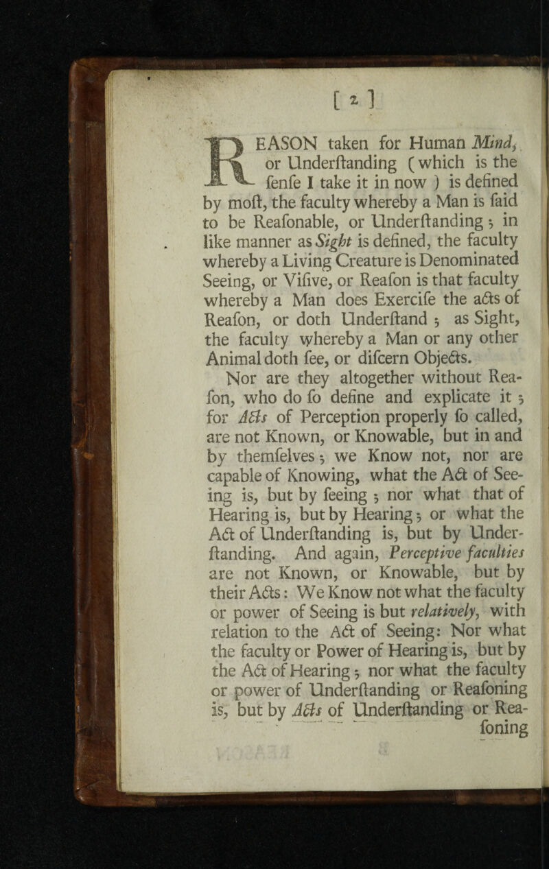 fenfe I take it in now ) is defined by moft, the faculty whereby a Man is faid to be Reafonable, or Underftanding 3 in like manner as Sight is defined, the faculty whereby a Living Creature is Denominated Seeing, or Vifive, or Reafon is that faculty whereby a Man does Exercife the ads of Reafon, or doth Underftand 3 as Sight, the faculty whereby a Man or any other Animal doth fee, or difcern Objeds. j Nor are they altogether without Rea- j fon, who do fo define and explicate it 3 for A6ls of Perception properly fo called, are not Known, or Knowable, but in and by themfelves 3 we Know not, nor are capable of Knowing, what the Ad of See¬ ing is, but by feeing 3 nor what that of Hearing is, but by Hearing 3 or what the ! Ad of Underftanding is, but by Under- ftanding. And again, Perceptive faculties are not Known, or Knowable, but by their Ads: We Know not what the faculty or power of Seeing is but relatively, with relation to the Ad of Seeing: Nor what the faculty or Power of Hearing is, but by the Ad of Hearing 3 nor what the faculty or power of Underftanding or Reafoning is, but by Atts of Underftanding or Rea- ’ ~~ foning