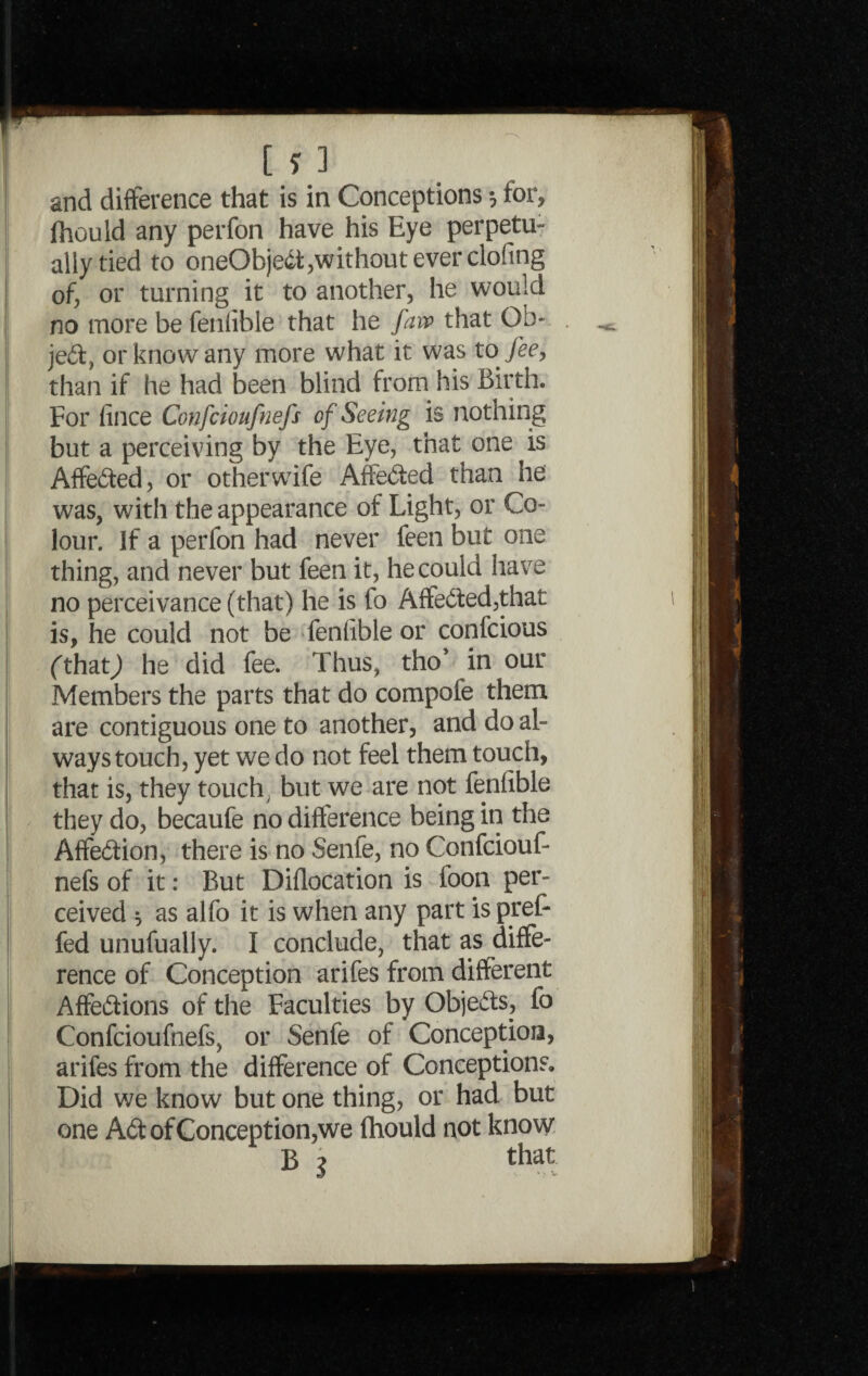 [ ?.3 and difference that is in Conceptions •, for, Ihould any perfon have his Eye perpetu¬ ally tied to oneObjedt,without ever clofing of, or turning it to another, he would no more be fenlible that he faiv that Ob¬ ject, or know any more what it was to fee, than if he had been blind from his Birth. For fince Confcioufnefs of Seeing is nothing but a perceiving by the Eye, that one is Affe&ed, or other wife Affe&ed than he was, with the appearance of Light, or Co¬ lour. If a perfon had never feen but one thing, and never but feen it, he could have no perceivance (that) he is fo Affe&ed,that is, he could not be feniible or confcious (that) he did fee. Thus, tho* in our Members the parts that do compote them are contiguous one to another, and do al¬ ways touch, yet we do not feel them touch, that is, they touch y but we are not fenfible they do, becaufe no difference being in the Affe&ion, there is no Sente, no Confciouf¬ nefs of it: But Diflocation is toon per¬ ceived $ as alfo it is when any part is pref- fed unufually. I conclude, that as diffe¬ rence of Conception arifes from different Affe&ions of the Faculties by Objects, fo Confcioufnefs, or Senfe of Conception, arifes from the difference of Conceptions. Did we know but one thing, or had but one A6t of Conception,we fhould not know B j that