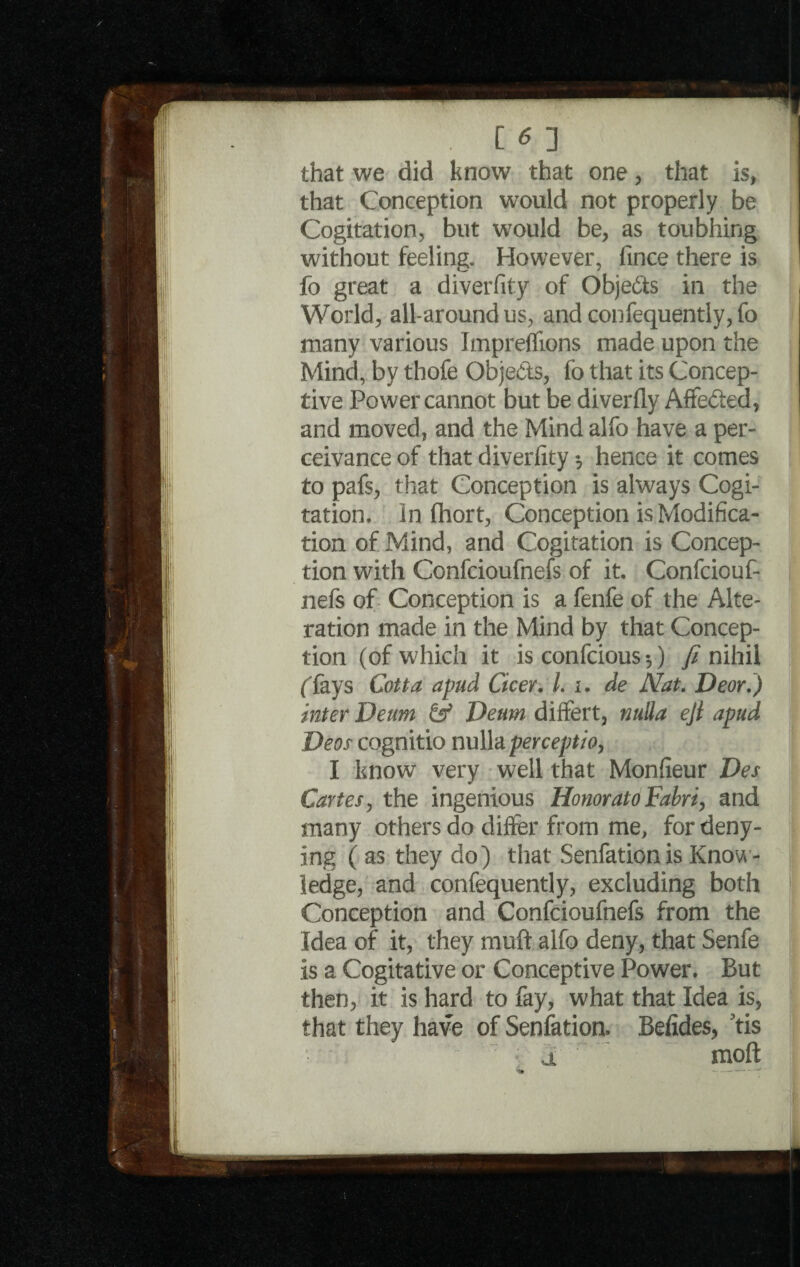 . [ * ] that we did know that one, that is, that Conception would not properly be Cogitation, but would be, as toubhing without feeling. However, fince there is fo great a diverfity of Objects in the World, all-around us, and confequently, fo many various Impreflions made upon the Mind, by thofe Obje&s, fo that its Concep- tive Power cannot but be diverfly Affefted, and moved, and the Mind alfo have a per- ceivance of that diverfity ♦, hence it comes to pafs, that Conception is always Cogi¬ tation. In fhort, Conception is Modifica¬ tion of Mind, and Cogitation is Concep¬ tion with Confcioufnefs of it. Confciouf- nefs of Conception is a fenfe of the Alte¬ ration made in the Mind by that Concep¬ tion (of which it is confcious $) fi nihil ffays Cotta apud Cicer. /. i. de Nat. Deor.) inter Deum & Deum differt, nulla eji apud Deos cognitio nulla perceptzo, I know very well that Monfieur Des Cartes, the ingenious HonoratoFabri, and many others do differ from me, for deny¬ ing ( as they do) that Senfationis Know¬ ledge, and confequently, excluding both Conception and Confcioufnefs from the Idea of it, they muff alfo deny, that Senfe is a Cogitative or Conceptive Power. But then, it is hard to fay, what that Idea is, that they have of Senfation. Befides, tis a ' ; moft