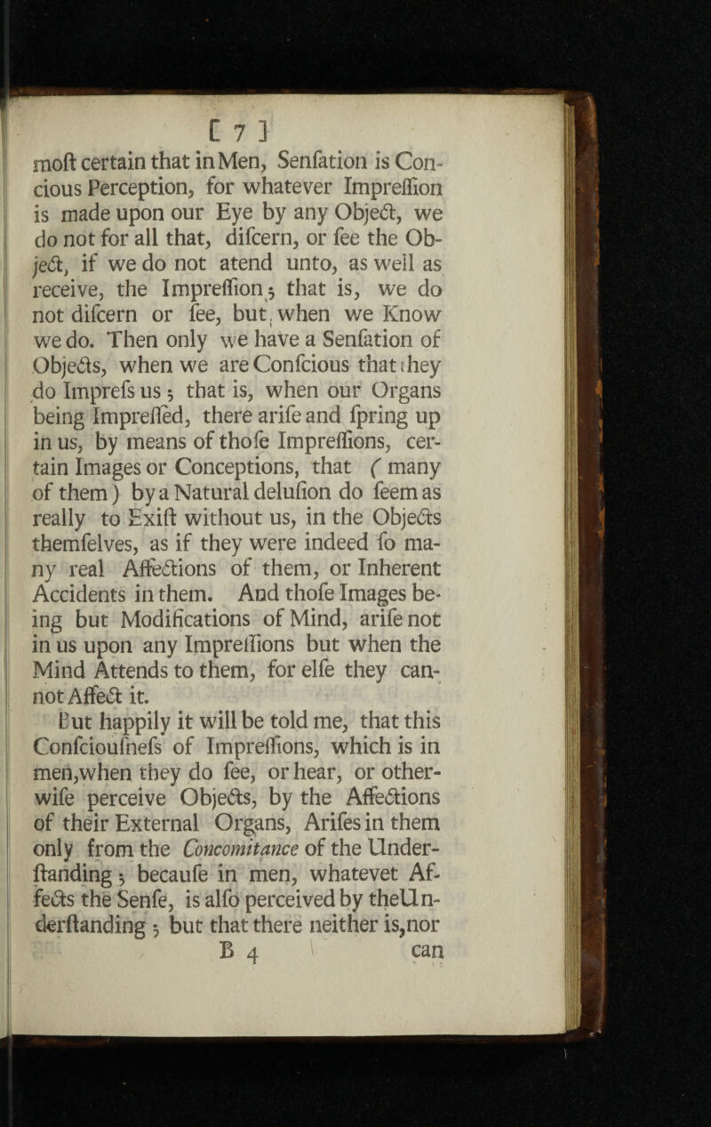 moft certain that in Men, Senfation is Con- cious Perception, for whatever Impreffion is made upon our Eye by any Objed, we do not for all that, difcern, or fee the Ob¬ ject, if we do not atend unto, as well as receive, the Impreflion^ that is, we do not difcern or fee, but, when we Know we do. Then only we have a Senfation of Objeds, when we areConfcious thatihey do Imprefs us $ that is, when our Organs being Imprefied, there arife and fpring up in us, by means of thofe Impreflions, cer¬ tain Images or Conceptions, that ( many of them) by a Natural delufion do feemas really to Exift without us, in the Objeds themfelves, as if they were indeed fo ma¬ ny real Affedions of them, or Inherent Accidents in them. And thofe Images be¬ ing but Modifications of Mind, arife not in us upon any Impreflions but when the Mind Attends to them, for elfe they can¬ not Affed it. But happily it will be told me, that this Confcioufnefs of Impreflions, which is in men,when they do fee, or hear, or other- wife perceive Objeds, by the Affedions of their External Organs, Arifes in them only from the Concomitance of the Under- ftanding •, becaufe in men, whatevet Af- feds the Senfe, is alfo perceived by theUn- derftanding 3 but that there neither is,nor j •