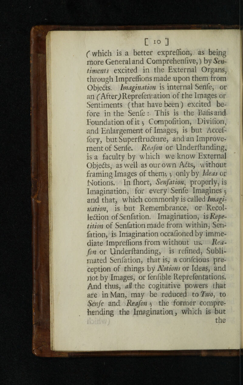 Cwhich is a better exprefiion, as being I more General and Comprehenfxve,) by Sen¬ timents excited in the External Organs, through Impreflions made upon them from Objects. Imagination is internal Senfe, or an f AfterjReprefem at ion of the Images or Sentiments (that have been ) excited be¬ fore in the Senfe:- This is the Balisand Foundation of it; Compofition, Divifion, and Enlargement of Images, is but Accef- fory, but SuperftruCture, and an Improve¬ ment of Senfe. Reafon or Underlfanding, 1 is a faculty by which we know External Objects, as well as our own Adts, without framing Images of them; 5 only by Ideas or Notions. In (hort, Senfation, properly, is Imagination, for every Senfe Imagines •, and that, which commonly is called Imagi¬ nation, is but Remembrance, or Recol¬ lection of Senfation. Imagination, is Repe¬ tition of Senfation made from within, Sen¬ fation, is Imagination occafioned by imme¬ diate Impreflions from without us. Rea¬ fon or Underftanding, is refined, Subli¬ mated Senfation, that is, a confcious pre- ception of things by Notions or Ideas, and not by Images, or fenfible Reprefentations. And thus, aU the cogitative powers that are in Man, may be reduced to Two, to 1 Senfe and Reafon 5 the former compre¬ hending the Imagination, which is but