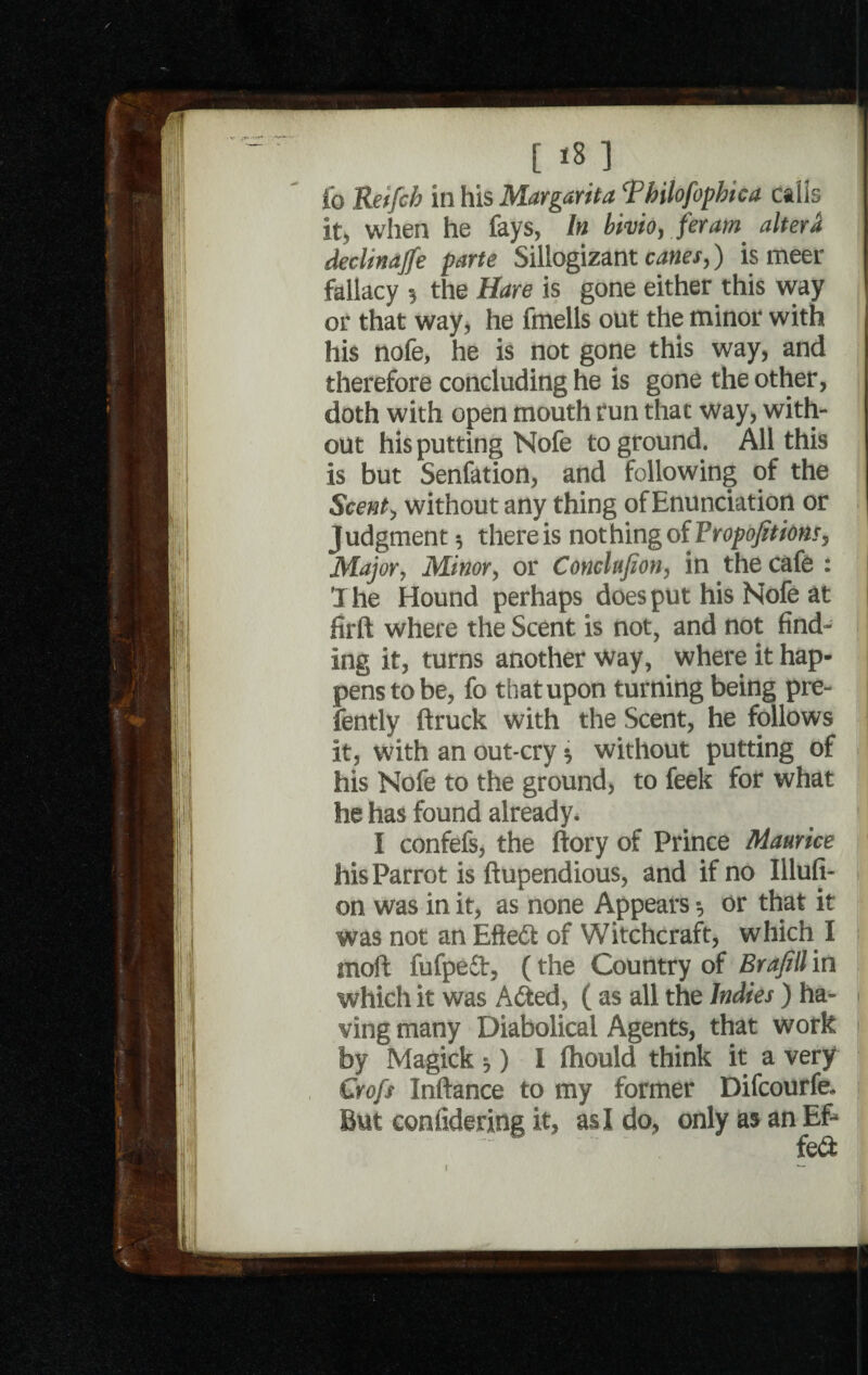 fo Retfch in his Margarita Tbilofophica calls it, when he fays, In bivio, feram altera declinaffe parte Sillogizant canes,) is meet fallacy the Hare is gone either this way or that way, he fmells out the minor with his nofe, he is not gone this way, and therefore concluding he is gone the other, doth with open mouth run that way, with¬ out his putting Nofe to ground. All this is but Senfation, and following of the Scent, without any thing of Enunciation or Judgment * there is nothing of Proportions, Major, Minor, or Conclufion, in the cafe : The Hound perhaps does put his Nofe at firft where the Scent is not, and not find¬ ing it, turns another way, where it hap¬ pens to be, fo that upon turning being pre- fently ftruck with the Scent, he follows it, with an out-cry * without putting of his Nofe to the ground, to feek for what he has found already. I confefs, the ftory of Prince Maurice his Parrot is ftupendious, and if no Illufi- on was in it, as none Appears •, or that it was not an Eftedf of Witchcraft, which I rnoft fufpefr, (the Country of Brafill in which it was A died, ( as all the Indies ) ha- - ving many Diabolical Agents, that work by Magick ;) I fhould think it a very Croft Inftance to my former Difcourfe. But eonfidering it, as I do, only as an Eft fe&