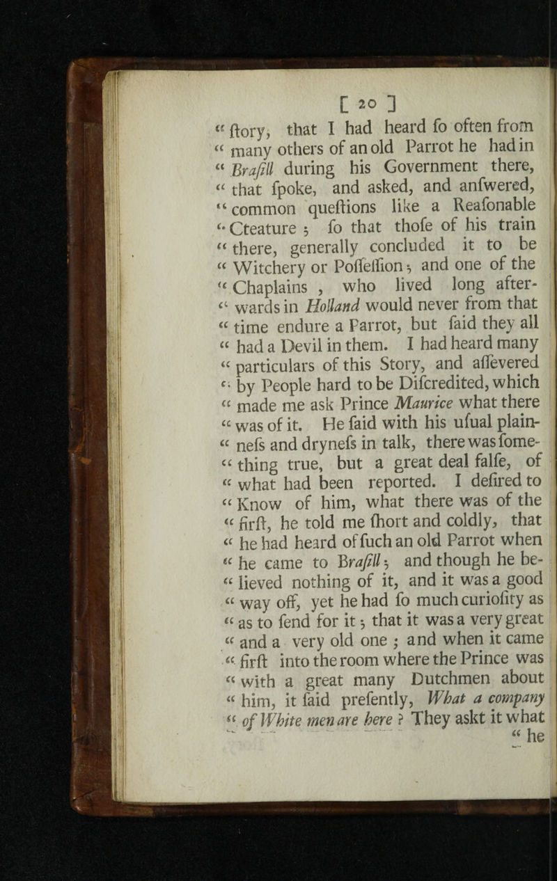 4t ftory, that I had heard fo often from “ many others of an old Parrot he had in “ Bra/ill during his Government there, « that fpoke, and asked, and anfwered, “ common queflions like a Reafonable Cteature ; fo that thofe of his train “ there, generally concluded it to be “ Witchery or Polfelfion •, and one of the “ Chaplains , who lived long after- “ wards in Holland would never from that 44 time endure a Parrot, but faid they all « had a Devil in them. I had heard many “ particulars of this Story, and a (levered c; by People hard to be Difcredited, which <£ made me ask Prince Maurice what there tc was of it. He faid with his ufual plain- 44 nefs and drynefs in talk, there was fome- “ thing true, but a great deal falfe, of “ what had been reported. I defired to “ Know of him, what there was of the “ firft, he told me (hort and coldly, that 44 he had heard of fuch an old Parrot when 44 he came to Brajill-, and though he be- 44 lieved nothing of it, and it was a good 44 way off, yet he had fo much curiofity as 44 as to fend for it •, that it was a very great f I 44 and a very old one ; and when it came 44 firft into the room where the Prince was 44 with a great many Dutchmen about 44 him, it faid prefently, What a company 44 of White men are here ? They askt it what ^ “.44he