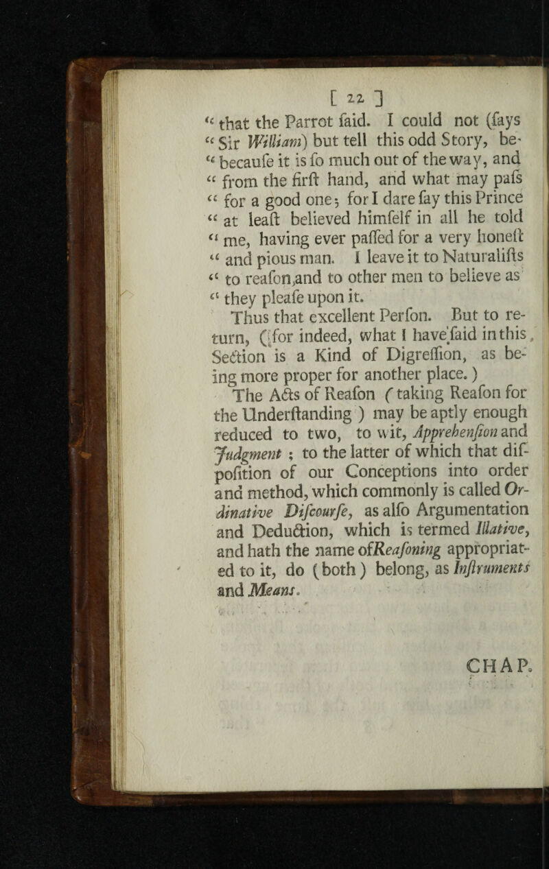 [W] “ that the Parrot laid. I could not (fays “ Sir William) but tell this odd Story, be- “ becaufe it is fo much out of the way, and « from the firft hand, and what may pafs « for a good one; for I dare fay this Prince “ at lead believed himfelf in all he told “ me, having ever pafled for a very honed “ and pious man. I leave it to Naturalifts “ to reafon,and to other men to believe as 41 they pleafe upon it. Thus that excellent Perfon. But to re¬ turn, ('for indeed, what 1 haveTaid in this/ Section is a Kind of DigreiTion, as be¬ ing more proper for another place.) The Ads of Reafon (taking Reafon for the Underftanding ) may be aptly enough reduced to two, to wit, Apprehenjion and Judgment; to the latter of which that dif- pofition of our Conceptions into order and method/which commonly is called Or- dinative Difcourfe, as alfo Argumentation and Dedudion, which is termed Illative, and hath the name oiReafoning appropriat¬ ed to it, do (both) belong, as Infirumetits | and Means. l * (y ( , , . ■ '«*■ ' * CHAR r : « J